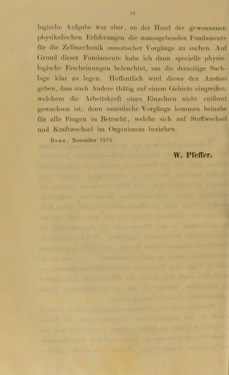 logische Aufgabe war aber, an der Hand der gewonnenen physikalischen Erfahrungen die maassgebenden Fundamente für die Zellmechanik osmotischer Vorgänge zu suchen. Auf Grund dieser Fundamente habe ich dann specielle physio- logische Erscheinungen beleuchtet, um die derzeitige »Sach- lage klar zu legen. Hoffentlich wird dieses den Anstoss geben, dass auch Andere thätig auf einem Gebiete eingreifen, welchem die Arbeitskraft eines Einzelnen nicht entfernt gewachsen ist; denn osmotische Vorgänge kommen beinahe für alle Fragen in Betracht, welche sich auf Stoffwechsel und Kraftwechsel im Organismus beziehen. 13 o n n , November 18 7 G. / W. Pfeiler.