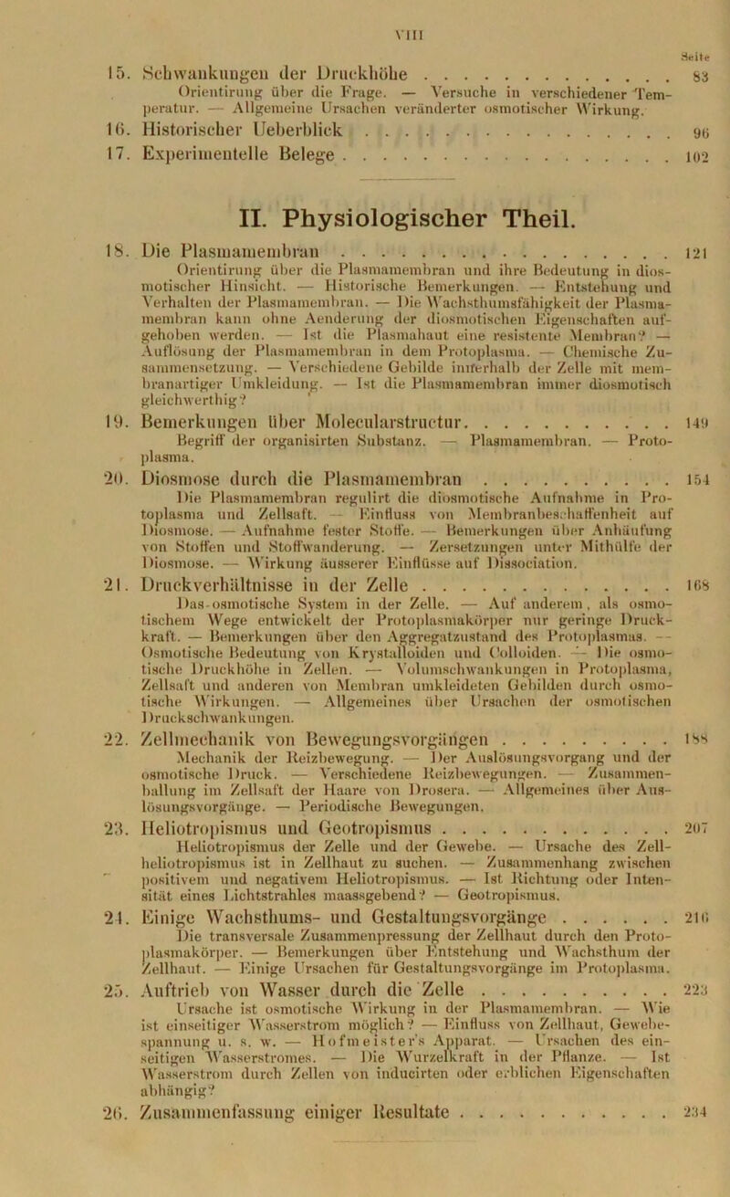 Seite 83 15. Schwankungen der Druckhöbe Orientirung über die Frage. — Versuche in verschiedener Tem- peratur. — Allgemeine Ursachen veränderter osmotischer Wirkung. 16. Historischer Ueberblick 96 17. Experimentelle Belege 102 18. 19. 20. 21. •>•> 23. 21. 25. 20. II. Physiologischer Theil. Die Plasmamembran Orientirung über die Plasmamembran und ihre Bedeutung in dios- motischer Hinsicht. — Historische Bemerkungen. — Entstehung und Verhalten der Plasmamembran. — Die Wachsthumsfähigkeit der Plasma- membran kann ohne Aenderung der diosmotischen Eigenschaften auf- gehoben werden. — Ist die Plasmahaut eine resistente Membran? — Auflösung der Plasmamembran in dem Protoplasma. — Chemische Zu- sammensetzung. — Verschiedene Gebilde innerhalb der Zelle mit mem- branartiger Umkleidung. — Ist die Plasmamembran immer diosmotisch gleich werthig? Bemerkungen Uber Molecularstructur Begriff der organisierten Substanz. — Plasmamembran. — Proto- plasma. Diosmose durch die Plasmamembran Die Plasmamembran regulirt die diosmotische Aufnahme in Pro- toplasma und Zellsaft. Einfluss von Membranbeschaffenheit auf Diosmose. — Aufnahme fester Stoffe. — Bemerkungen über Anhäufung von Stoffen und Stoffwanderung. — Zersetzungen unter Mithülfe der Diosmose. — Wirkung äusserer Einflüsse auf Dissociation. Druck Verhältnisse in der Zelle Das-osmotische System in der Zelle. — Auf anderem, als osmo- tischem Wege entwickelt der Protoplasmakörper nur geringe Druck- kraft. — Bemerkungen über den Aggregatzustand des Protoplasmas. Osmotische Bedeutung von Krystalloiden und Oolloiden. — Die osmo- tische Druckhöhe in Zellen. — Volumschwankungen in Protoplasma, Zellsaft und anderen von Membran umkleideten Gebilden durch osmo- tische Wirkungen. — Allgemeines über Ursachen der osmotischen 1 h’uckschwankungen. Zellmechanik von Bewegungsvorgängen Mechanik der Reizbewegung. — Der Auslösungsvorgang und der osmotische Druck. — Verschiedene Reizbewegungen. — Zusammen- ballung im Zellsaft der Haare von Drosera. — Allgemeines über Aus- lösungsvorgänge. — Periodische Bewegungen. Heliotropismus und Geotropismus Heliotropismus der Zelle und der Gewebe. — Ursache des Zell- heliotropismus ist in Zellhaut zu suchen. — Zusammenhang zwischen positivem und negativem Heliotropismus. — Ist Richtung oder Inten- sität eines Lichtstrahles maassgehend? — Geotropismus. Einige Wachsthums- und Gestaltungsvorgänge Die transversale Zusammenpressung der Zellhaut durch den Proto- plasmakörper. — Bemerkungen über Entstehung und Wachsthum der Zellhaut. — Einige Ursachen für Gestaltungsvorgänge im Protoplasma. Auftrieb von Wasser durch die Zelle Ursache ist osmotische Wirkung in der Plasmamembran. — Wie ist einseitiger Wasserstrom möglich? — Einfluss von Zellhaut, Gewebe- spannung u. s. w. — Hofmeisters Apparat. — Ursachen des ein- seitigen Wasserstromes. — Die Wurzelkraft in der Pflanze. — Ist Wasserstrom durch Zellen von inducirten oder erblichen Eigenschaften abhängig? Zusammenfassung einiger Resultate 121 149 154 168 iss 207 2115 223 234