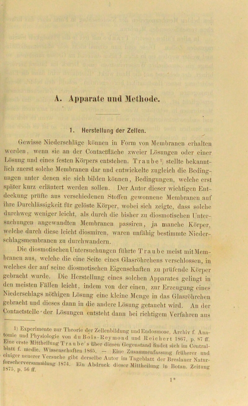 A. Apparate und Methode. 1. Herstellung der Zellen. Gewisse Niederschläge können in Form von Membranen erhalten werden, wenn sie an der Contactfläche zweier Lösungen oder einer Lösung und eines festen Körpers entstehen. Traube ') stellte bekannt- lich zuerst solche Membranen dar und entwickelte zugleich die Beding- ungen unter denen sie sich bilden können, Bedingungen, welche erst später kurz erläutert werden sollen. Der Autor dieser wichtigen Ent- deckung prüfte aus verschiedenen Stoffen gewonnene Membranen auf ihre Durchlässigkeit für gelöste Körper, wobei sich zeigte, dass solche du ich weg weniger leicht, als durch die bisher zu diosmotischen Unter- suchungen angewandten Membranen passiren, ja manche Körper, welche durch diese leicht diosmiren, waren unfähig bestimmte Nieder- schlagsmembrauen zu durchwandern. Die diosmotischen Untersuchungen führte Traube meist mitMem- blauen aus, welche die eine Seite eines Glasröhrchens verschlossen, in welches der auf seine diosmotischen Eigenschaften zu prüfende Körper gebracht wurde. Die Herstellung eines solchen Apparates gelingt in den meisten fällen leicht, indem von der einen, zur Erzeugung eines Niedeischlags nöthigen Lösung eine kleine Menge in das Glasröhrchen gehiacht und dieses dann in die andere Lösung getaucht wird. An der Contactstelle * der Lösungen entsteht dann bei richtigem Verfahren aus 1) Experimente zur Theorie der Zellenbildung und Endosmose, Archiv f. Ana- tomie und Physiologie von du Bois-Keymond und Reichert 1S07, p. 87 ff. •me erste Mittheilung T ra ube’s über diesen Gegenstand findet sich im Central- Watt f. modic Wissenschaften 1805. _ Eine Zusammenfassung früherer und fZKirUerer ^°r8UCh(l &ht (ler8elbe A“*°r im Tageblatt der Breslauer Natui- JS7 . p'18<4- Eiu Abdruck dieser Mittheilung in Botan. Zeitung 1*