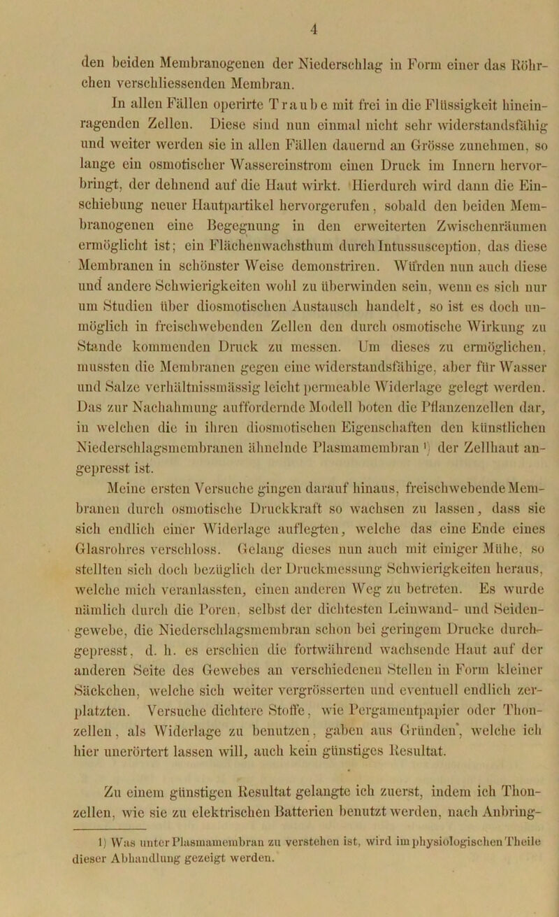 den beiden Membranogenen der Niederschlag in Form einer das Röhr- chen verschliessenden Membran. In allen Fällen operirte Traube mit frei in die Flüssigkeit hinein- ragenden Zellen. Diese sind nun einmal nicht sehr widerstandsfähig und weiter werden sie in allen Fällen dauernd an Grösse zunehmen, so lange ein osmotischer Wassereinstrom einen Druck im Innern hervor- bringt, der dehnend auf die Haut wirkt. Hierdurch wird dann die Ein- schiebung neuer Hautpartikel hervorgerufen, sobald den beiden Mem- branogenen eine Begegnung in den erweiterten Zwischenräumen ermöglicht ist; ein Flächenwachsthum durchIntussusception, das diese Membranen in schönster Weise demonstriren. Wurden nun auch diese und andere Schwierigkeiten wohl zu überwinden sein, wenn cs sich nur um Studien über diosmotischen Austausch handelt, so ist es doch un- möglich in freischwebenden Zellen den durch osmotische Wirkung zu Stande kommenden Druck zu messen. Um dieses zu ermöglichen, mussten die Membranen gegen eine widerstandsfähige, aber für Wasser und Salze verhältnissmässig leicht permeable Widerlage gelegt werden. Das zur Nachahmung auffordernde Modell boten die Pflanzenzellen dar, in welchen die in ihren diosmotischen Eigenschaften den künstlichen Niederschlagsmembranen ähnelnde Plasmamembran ') der Zellhaut an- gepresst ist. Meine ersten Versuche gingen darauf hinaus, freischwebende Mem- branen durch osmotische Druckkraft so wachsen zu lassen, dass sie sich endlich einer Widerlage auflegten, welche das eine Ende eines Glasrohres verschloss. Gelang dieses nun auch mit einiger Mühe, so stellten sich doch bezüglich der Druckmessung Schwierigkeiten heraus, welche mich veranlassten, einen anderen Weg zu betreten. Es wurde nämlich durch die Poren, selbst der dichtesten Leinwand- und Seiden- gewebe, die Niederschlagsmembran schon bei geringem Drucke durch- gepresst, d. h. es erschien die fortwährend wachsende Haut auf der anderen Seite des Gewebes an verschiedenen Stellen in Form kleiner Säckchen, welche sich weiter vergrösserten und eventuell endlich zer- platzten. Versuche dichtere Stoffe, wie Pergamentpapier oder Thon- zellen . als Widerlage zu benutzen, gaben aus Gründen*, welche ich hier unerörtert lassen will, auch kein günstiges Resultat. Zu einem günstigen Resultat gelangte ich zuerst, indem ich Thon- zellen, wie sie zu elektrischen Batterien benutzt werden, nach Anbring- 1) Was unter Plasmamembran zu verstehen ist, wird im physiologischen Theile dieser Abhandlung gezeigt werden.