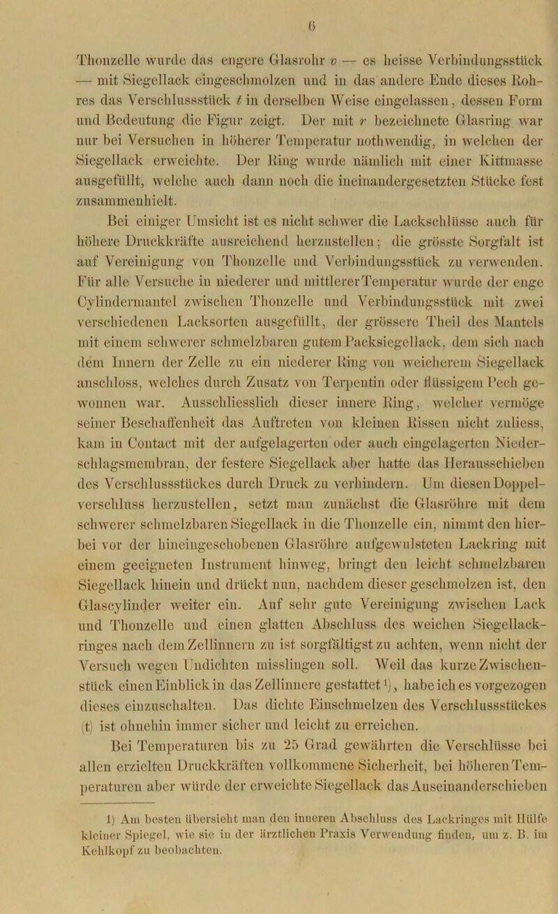 Thonzello wurde das engere Glasrolir v — es heisse Verbindungsstück — mit Siegellack eingeschmolzen und in das andere Ende dieses Roh- res das Verschlussstück t in derselben Weise eingelassen, dessen Form und Bedeutung die Figur zeigt. Der mit r bezeiclmete Glasring war nur bei Versuchen in höherer Temperatur nothwendig, in welchen der Siegellack erweichte. Der Ring wurde nämlich mit einer Kittmasse ausgefüllt, welche auch dann noch die ineinandergesetzten Stücke fest zusammenhielt. Bei einiger Umsicht ist cs nicht schwer die Lackschlüsse auch für höhere Druckkräfte ausreichend herzustellen; die grösste Sorgfalt ist auf Vereinigung von Thonzelle und Verbindungsstück zu verwenden. Für alle Versuche in niederer und mittlerer Temperatur wurde der enge Cylindermantel zwischen Thonzelle und Verbindungsstück mit zwei verschiedenen Lacksorten ausgefüllt, der grössere Theil des Mantels mit einem schwerer schmelzbaren gutem Packsiegellack, dem sich nach dem Innern der Zelle zu ein niederer Ring von weicherem Siegellack anschloss, welches durch Zusatz von Terpentin oder flüssigem Pech ge- wonnen war. Ausschliesslich dieser innere Ring, welcher vermöge seiner Beschaffenheit das Auftreten von kleinen Rissen nicht zuliess, kam in Contact mit der aufgelagerten oder auch eingelagerten Nieder- schlagsmembran, der festere Siegellack aber hatte das Herausschieben des Verschlussstückes durch Druck zu verhindern. Um diesen Doppel- verschluss herzustellen, setzt man zunächst die Glasröhre mit dem schwerer schmelzbaren Siegellack in die Thonzelle ein, nimmt den hier- bei vor der hineingeschobenen Glasröhre aufgewulsteten Lackring mit einem geeigneten Instrument hinweg, bringt den leicht schmelzbaren Siegellack hinein und drückt nun, nachdem dieser geschmolzen ist, den Glascylinder weiter ein. Auf sehr gute Vereinigung zwischen Lack und Thonzelle und einen glatten Abschluss des weichen Siegellack- ringes nach dem Zellinnern zu ist sorgfältigst zu achten, wenn nicht der Versuch wegen Undichten misslingen soll. Weil das kurze Zwischen- stück einen Einblick in das Zellinnere gestattet1), habe ich es vorgezogen dieses einzuschalten. Das dichte Einschmelzen des Verschlussstückes (t) ist ohnehin immer sicher und leicht zu erreichen. Bei Temperaturen bis zu 25 Grad gewährten die Verschlüsse bei allen erzielten Druckkräften vollkommene Sicherheit, bei höheren Tem- peraturen aber würde der erweichte Siegellack das Auseinanderschieben 1) Am besten übersieht man den inneren Abschluss des Lackringes mit Hülfe kleiner Spiegel, wie sie in der ärztlichen Praxis Verwendung finden, um z. B. im Kehlkopf zu beobachten.