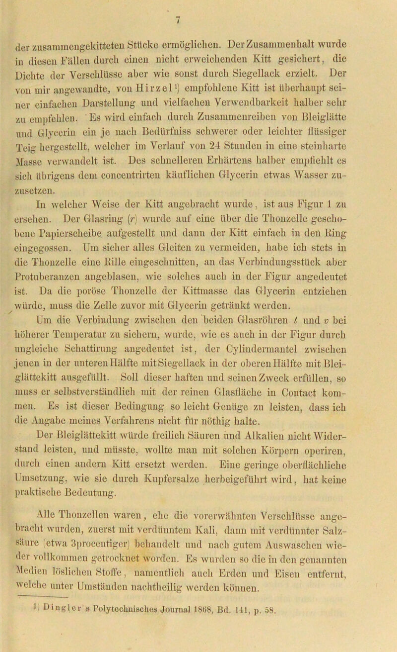 der zusammengekitteten Stücke ermöglichen. Der Zusammenhalt wurde in diesen Fällen durch einen nicht erweichenden Kitt gesichert, die Dichte der Verschlüsse aber wie sonst durch Siegellack erzielt. Der von mir angewandte, von Hirzel1) empfohlene Kitt ist überhaupt sei- ner einfachen Darstellung und vielfachen Verwendbarkeit halber sehr zu empfehlen. Es wird einfach durch Zusammenreiben von Bleiglätte und Glycerin ein je nach Bedürfniss schwerer oder leichter flüssiger Teig hergestellt, welcher im Verlauf von 24 Stunden in eine steinharte Masse verwandelt ist. Des schnelleren Erhärtens halber empfiehlt cs sich übrigens dem concentrirten käuflichen Glycerin etwas Wasser zu- zusetzen. In welcher Weise der Kitt angebracht wurde, ist aus Figur 1 zu ersehen. Der Glasring (?■) wurde auf eine über die Thonzelle gescho- bene Papierscheibe aufgestellt und dann der Kitt einfach in den Ring eingegossen. Um sicher alles Gleiten zu vermeiden, habe ich stets in die Thonzelle eine Rille eiugeschnitten, an das Verbindungsstück aber Protuberanzen angeblasen, wie solches auch in der Figur angedeutet ist. Da die poröse Tlionzelle der Kittmasse das Glycerin entziehen würde, muss die Zelle zuvor mit Glycerin getränkt werden. Um die Verbindung zwischen den beiden Glasröhren t und v bei höherer Temperatur zu sichern, wurde, wie es auch in der Figur durch ungleiche Schattirung angedeutet ist, der Cylindermantel zwischen jenen in der unteren Hälfte mit Siegellack in der oberen Hälfte mit Blei- glättckitt ausgefüllt. Soll dieser haften und seinen Zweck erfüllen, so muss er selbstverständlich mit der reinen Glasfläche in Contact kom- men. Es ist dieser Bedingung so leicht Genüge zu leisten, dass ich die Angabe meines Verfahrens nicht für nöthig halte. Der Bleiglättekitt würde freilich Säuren und Alkalien nicht Wider- stand leisten, und müsste, wollte man mit solchen Körpern operiren, durch einen andern Kitt ersetzt werden. Eine geringe oberflächliche Umsetzung, wie sie durch Kupfersalze herbeigeführt wird, hat keine praktische Bedeutung. Alle Thonzellen waren, ehe die vorerwähnten Verschlüsse ange- bracht wurden, zuerst mit verdünntem Kali, dann mit verdünnter Salz- säure (etwa 3procentiger) behandelt und nach gutem Auswaschen wie- der vollkommen getrocknet worden. Es wurden so die in den genannten Medien löslichen Stoffe, namentlich auch Erden und Eisen entfernt, welche unter Umständen nachtheilig werden können.