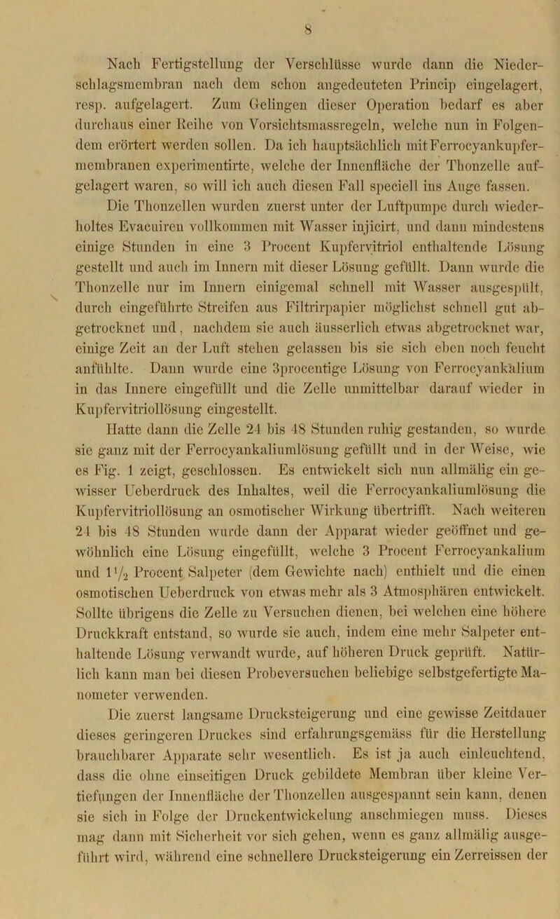 Nach Fertigstellung der Verschlüsse wurde dann die Nieder- schlagsmembran nach dem schon angedeuteten Princip eingelagert, resp. aufgelagert. Zum Gelingen dieser Operation bedarf es aber durchaus einer Reihe von Vorsichtsmassregeln, welche nun in Folgen- dem erörtert werden sollen. Da ich hauptsächlich mitFcrrocyankupfer- membranen experimentirte, welche der Innenfläche der Thonzelle auf- gelagert waren, so will ich auch diesen Fall speciell ins Auge fassen. Die Thonzellen wurden zuerst unter der Luftpumpe durch wieder- holtes Evacuireu vollkommen mit Wasser injicirt, und dann mindestens einige Stunden in eine 3 Procent Kupfervitriol enthaltende Lösung gestellt und auch im Innern mit dieser Lösung gefüllt. Dann wurde die Thonzelle nur im Innern einigemal schnell mit Wasser ausgespült, durch eingeführte Streifen aus Filtrirpapier möglichst schnell gut ab- getrocknet und, nachdem sie auch äusserlich etwas abgetrocknet war, einige Zeit an der Luft stehen gelassen bis sie sich eben noch feucht anfühlte. Dann wurde eine 3procentige Lösung von Ferrocyankälium in das Innere eingefüllt und die Zelle unmittelbar darauf wieder in Kupfervitriollösung eingestellt. Hatte dann die Zelle 2-1 bis 18 Stunden ruhig gestanden, so wurde sie ganz mit der Ferrocyankaliumlösung gefüllt und in der Weise, wie es Fig. 1 zeigt, geschlossen. Es entwickelt sich nun allmälig ein ge- wisser Ueberdruck des Inhaltes, weil die Ferrocyankaliumlösung die Kupfervitriollösung an osmotischer Wirkung übertrifft. Nach weiteren 24 bis 48 Stunden wurde dann der Apparat wieder geöffnet und ge- wöhnlich eine Lösung eingefüllt, welche 3 Procent Fcrrocyankalium und D/2 Procent Salpeter (dem Gewichte nach) enthielt und die einen osmotischen Ueberdruck von etwas mehr als 3 Atmosphären entwickelt. Sollte übrigens die Zelle zu Versuchen dienen, bei welchen eine höhere Druckkraft entstand, so wurde sie auch, indem eine mehr Salpeter ent- haltende Lösung verwandt wurde, auf höheren Druck geprüft. Natür- lich kann man bei diesen Probeversuchen beliebige selbstgefertigte Ma- nometer verwenden. Die zuerst langsame Drucksteigerung und eine gewisse Zeitdauer dieses geringeren Druckes sind erfahrungsgemäss für die Herstellung brauchbarer Apparate sehr wesentlich. Es ist ja auch einleuchtend, dass die ohne einseitigen Druck gebildete Membran über kleine Ver- tiefungen der Innenfläche der Thonzellen ausgespannt sein kann, denen sie sich in Folge der Druckentwickelung anschmiegen muss. Dieses mag dann mit Sicherheit vor sich gehen, wenn es ganz allmälig ausge- führt wird, während eine schnellere Drucksteigerung ein Zerreissen der