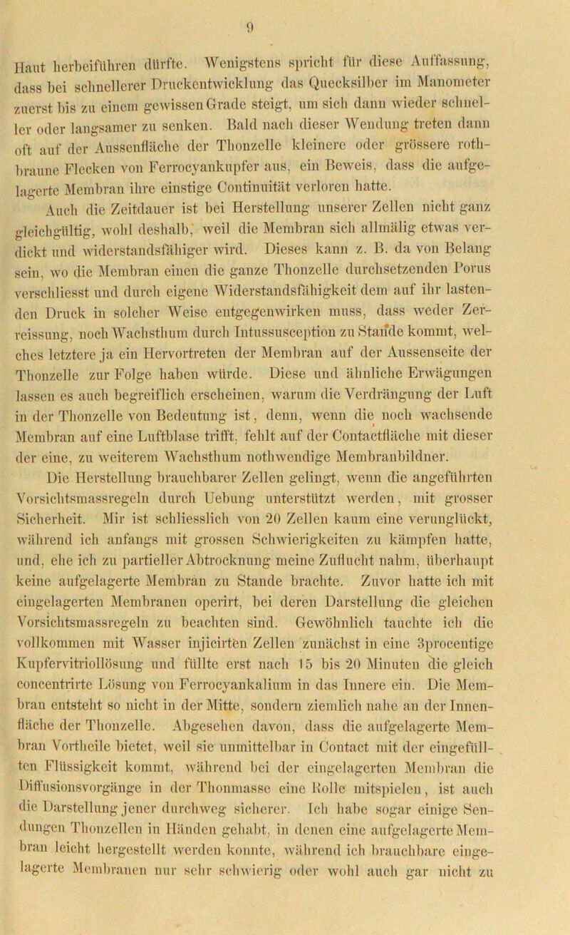 Haut herbeiführen durfte. Wenigstens spricht für diese Auffassung, dass bei schnellerer Druckentwicklung das Quecksilber im Manometer zuerst bis zu einem gewissen Grade steigt, um sicli dann wieder schnel- ler oder langsamer zu senken. Bald nach dieser Wendung treten dann oft auf der Ausscnfläche der Thonzelle kleinere oder grössere roth- hraune Flecken von Ferrocyankupfer aus, ein Beweis, dass die anfge- lagerte Membran ihre einstige Continuität verloren hatte. Auch die Zeitdauer ist bei Herstellung unserer Zellen nicht ganz gleichgültig, wohl deshalb, weil die Membran sich allniälig etwas ver- dickt und widerstandsfähiger wird. Dieses kann z. B. da von Belang sein, wo die Membran einen die ganze Thonzelle durchsetzenden Borns verschliesst und durch eigene Widerstandsfähigkeit dem auf ihr lasten- den Druck in solcher Weise entgegenwirken muss, dass weder Zer- reissung, noch Wachsthum durch Intussusception zustande kommt, Avel- ches letztere ja ein Hervortreten der Membran auf der Aussenseite der Thonzelle zur Folge haben würde. Diese und ähnliche Erwägungen lassen es auch begreiflich erscheinen, warum die Verdrängung der Luft in der Thonzelle von Bedeutung ist, denn, wenn die noch wachsende Membran auf eine Luftblase trifft, fehlt auf der Contactdäche mit dieser der eine, zu weiterem Wachsthum nothwendige Membranbildner. Die Herstellung brauchbarer Zellen gelingt, wenn die angeführten Vorsichtsmassregeln durch Hebung unterstützt werden, mit grosser Sicherheit. Mir ist schliesslich von 20 Zellen kaum eine verunglückt, während ich anfangs mit grossen Schwierigkeiten zu kämpfen hatte, und, ehe ich zu partieller Abtrocknung meine Zuflucht nahm, überhaupt keine aufgelagerte Membran zu Stande brachte. Zuvor hatte ich mit eingelagerten Membranen operirt, bei deren Darstellung die gleichen Vorsichtsmassregeln zu beachten sind. Gewöhnlich tauchte ich die vollkommen mit Wasser injicirten Zellen zunächst in eine 3procentige Kupfervitriollösung und füllte erst nach 15 bis 20 Minuten die gleich concentrirte Lösung von Ferrocyankalium in das Innere ein. Die Mem- bran entsteht so nicht in der Mitte, sondern ziemlich nahe an der Innen- fläche der Thonzelle. Abgesehen davon, dass die aufgelagerte Mem- bran Vortheile bietet, weil sic unmittelbar in Contact mit der eingefüll- ten Flüssigkeit kommt, während bei der eingelagerten Membran die Diffusionsvorgänge in der Thonmasse eine Kolle mitspielen, ist auch die Darstellung jener durchweg sicherer. Ich habe sogar einige Sen- dungen Thonzellen in Händen gehabt, in denen eine aufgelagerte Mem- bran leicht hergestellt werden konnte, während ich brauchbare einge- lagerte Membranen nur sehr schwierig oder wohl auch gar nicht zu