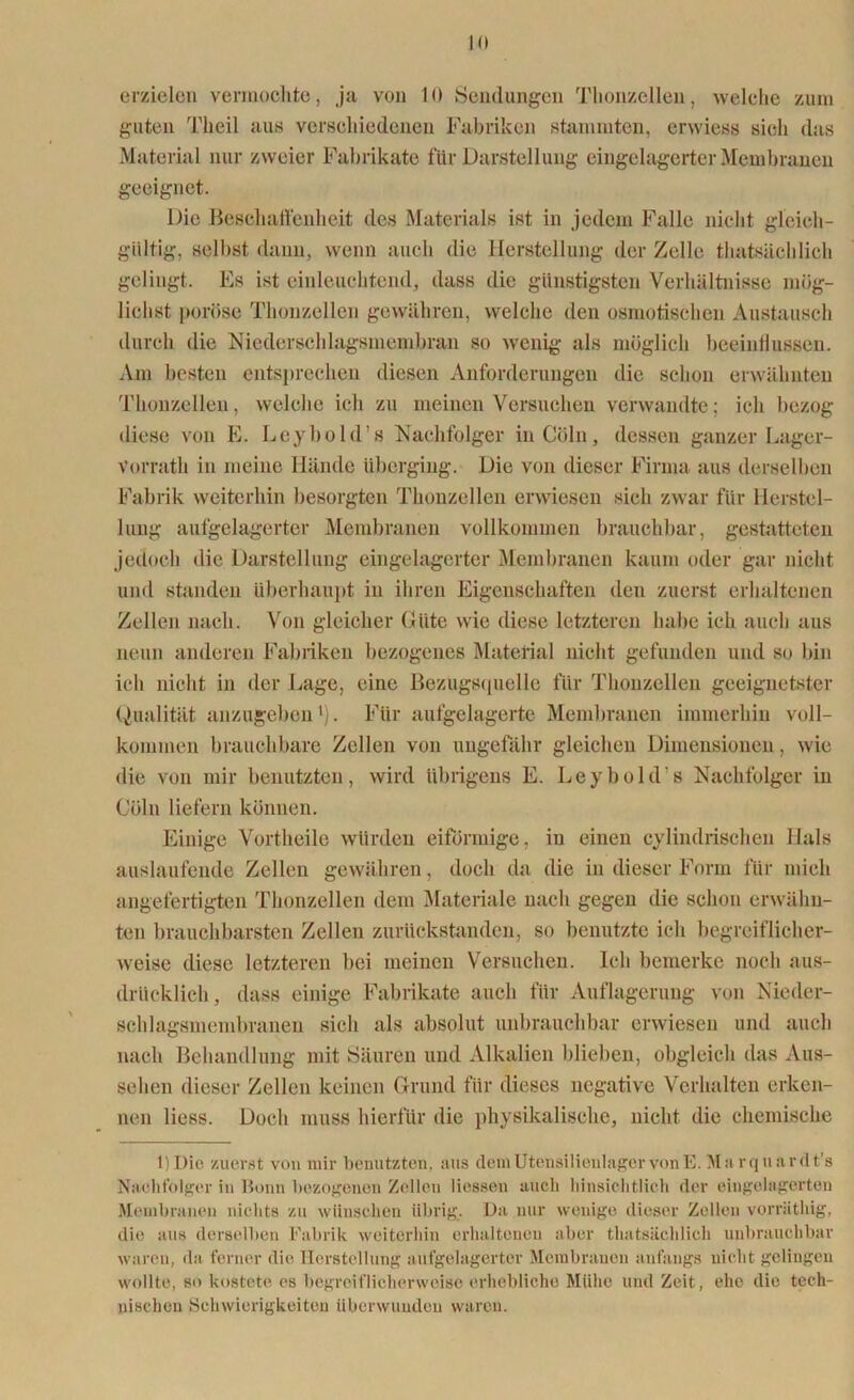 erzielen vermochte, ja von 10 Sendungen Thonzellen, welche zum guten Tlieil aus verschiedenen Fabriken stammten, erwiess sich das Material nur zweier Fabrikate für Darstellung eingelagerter Membranen geeignet. Die Beschaffenheit des Materials ist in jedem Falle nicht gleich- gültig, selbst, dann, wenn auch die Herstellung der Zelle thatsächlich gelingt. Es ist einleuchtend, dass die günstigsten Verhältnisse mög- lichst poröse Thonzellen gewähren, welche den osmotischen Austausch durch die Niederschlagsmembran so wenig als möglich beeinflussen. Am besten entsprechen diesen Anforderungen die schon erwähnten Thonzellen, welche ich zu meinen Versuchen verwandte; ich bezog diese von E. Leybold’s Nachfolger inCöln, dessen ganzer Lager- Vorrath in meine Hände überging. Die von dieser Firma aus derselben Fabrik weiterhin besorgten Thonzellen erwiesen sich zwar für Herstel- lung aufgelagerter Membranen vollkommen brauchbar, gestatteten jedoch die Darstellung eingelagerter Membranen kaum oder gar nicht und standen überhaupt in ihren Eigenschaften den zuerst erhaltenen Zellen nach. Von gleicher Güte wie diese letzteren habe ich auch aus neun anderen Fabriken bezogenes Material nicht gefunden und so bin ich nicht in der Lage, eine Bezugsquelle für Thouzellen geeignetster Qualität anzugeben1). Für aufgelagerte Membranen immerhin voll- kommen brauchbare Zellen von ungefähr gleichen Dimensionen, wie die von mir benutzten, wird übrigens E. Leybold’s Nachfolger in Cöln liefern können. Einige Vortheile würden eiförmige, in einen cylindrischen Hals auslaufende Zellen gewähren, doch da die in dieser Form für mich angefertigten Thonzellen dem Materiale nach gegen die schon erwähn- ten brauchbarsten Zellen zurückstandcn, so benutzte ich begreiflicher- weise diese letzteren hei meinen Versuchen. Ich bemerke noch aus- drücklich, dass einige Fabrikate auch für Auflagerung von Nieder- schlagsmembranen sich als absolut unbrauchbar erwiesen und auch nach Behandlung mit Säuren und Alkalien blieben, obgleich das Aus- sehen dieser Zellen keinen Grund für dieses negative Verhalten erken- nen Hess. Doch muss hierfür die physikalische, nicht die chemische l)Die zuerst von mir benutzten, aus dem Utensilienlager von E Ala rquardt's Nachfolger in Bonn bezogenen Zellen Hessen auch hinsichtlich der eingelagerten Membranen nichts zu wünschen übrig. Da nur wenige dieser Zellen vorräthig, die aus derselben Fabrik weiterhin erhaltenen aber thatsächlich unbrauchbar waren, da ferner die Herstellung aufgelagerter Membranen anfangs nicht gelingen wollte, so kostete es begreiflicherweise erhebliche Mühe und Zeit, ehe die tech- nischen Schwierigkeiten überwunden waren.