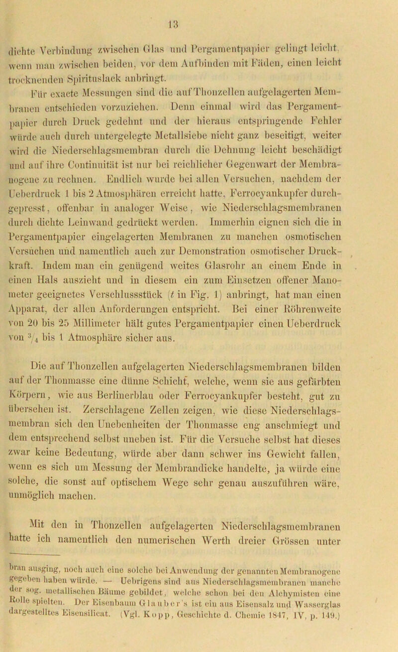 dichte Verbindung zwischen Gins und Pergamentpapier gelingt leicht wenn man zwischen beiden, vor dem Aufbinden mit Fäden, einen leicht trocknenden Spirituslack anbringt. Für exacte Messungen sind die aufThouzellen aufgelagerten Mem- branen entschieden vorzuziehen. Denn einmal wird das Pergament- papier durch Druck gedehnt und der hieraus entspringende Fehler würde auch durch untergelegte Metallsiebe nicht ganz beseitigt, weiter wird die Niederschlagsmembran durch die Dehnung leicht beschädigt und auf ihre Continuität ist nur bei reichlicher Gegenwart der Membra- nogeue zu rechnen. Endlich wurde bei allen Versuchen, nachdem der l feberdruck I bis 2 Atmosphären erreicht hatte, Ferrocyankupfer durch- gepresst , offenbar in analoger Weise, wie Niederschlagsmembranen durch dichte Leinwand gedrückt werden. Immerhin eignen sich die in Pergamentpapier eingelagerten Membranen zu manchen osmotischen Versuchen und namentlich auch zur Demonstration osmotischer Druck- kraft. Indem man ein genügend weites Glasrohr an einem Ende in einen Hals auszieht und in diesem ein zum Einsetzen offener Mano- meter geeignetes Verschlussstück [t in Fig. 1) anbringt, hat man einen Apparat, der allen Anforderungen entspricht. Bei einer Röhrenweite von 2ü bis 25 Millimeter hält gutes Pergamentpapier einen Ueberdruck von 3/4 bis 1 Atmosphäre sicher aus. Die auf Thonzellen aufgelagerten Niederschlagsmembranen bilden auf der Thonmasse eine dünne Schicht, welche, wenn sie aus gefärbten Körpern, wie aus Berlinerblau oder Ferrocyankupfer besteht, gut zu übersehen ist. Zerschlagene Zellen zeigen, wie diese Niederschlags- membran sich den Unebenheiten der Thonmasse eng anschmiegt und dem entsprechend selbst uneben ist. Für die Versuche selbst bat dieses zwar keine Bedeutung, würde aber dann schwer ins Gewicht fallen, wenn es sich um Messung der Membrandicke handelte, ja würde eine solche, die sonst auf optischem Wege sein1 genau auszuführen wäre, unmöglich machen. Mit den in Thonzellen aufgelagerten Niederschlagsmembranen hatte ich namentlich den numerischen Werth dreier Grössen unter hran ausging, noch aucli eine solche bei Anwendung der genannten Membranogene gegeben haben würde. — Ucbrigens sind aus Niederschlagsniembranen manche u sog. metallischen Bäume gebildet, welche schon bei den Alchymisten eine tolle spielten. Der Eisenbaum Glaub er s ist ein aus Eisensalz und Wasserglas dargestelltes Eisensilicat. (Vgl. Kopp, Geschichte d. Chemie 1847, IV, p. 149.)