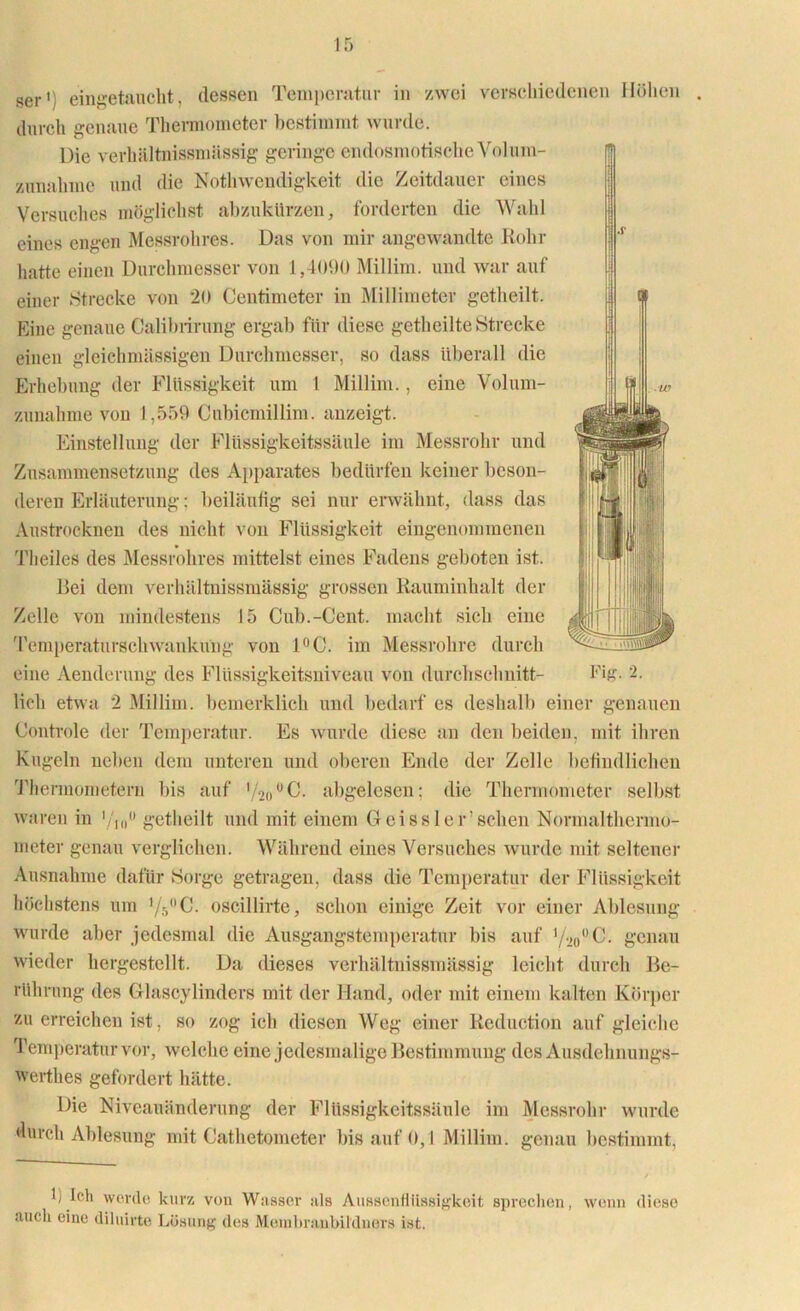 sei-1; eilige taucht, dessen Temperatur in zwei verschiedenen Höhen durch genaue Thermometer bestimmt wurde. Die verhältnissmässig geringe endosmotische Volura- zunahme und die Nothwendigkeit die Zeitdauer eines Versuches möglichst abzukürzen, forderten die Wahl eines engen Messrohres. Das von mir angewandte Rohr hatte einen Durchmesser von 1,4090 Millim. und war auf einer Strecke von 20 Centimeter in Millimeter getheilt. Eine genaue Calibrirung ergab für diese getheilte Strecke einen gleichmässigen Durchmesser, so dass überall die Erhebung der Flüssigkeit um 1 Millim., eine Volum- zunahme von 1,559 Cubicmillim. anzeigt. Einstellung der Flüssigkeitssäule im Messrohr und Zusammensetzung des Apparates bedürfen keiner beson- deren Erläuterung: beiläufig sei nur erwähnt, dass das Austrocknen des nicht von Flüssigkeit eingenommenen Theiles des Messrohres mittelst eines Fadens geboten ist. Bei dem verhältnissmässig grossen Rauminhalt der Zelle von mindestens 15 Cub.-Cent. macht sich eine Temperaturschwankung von 1°C. im Messrohre durch eine Aenderung des Flüssigkeitsniveau von durchschnitt- Fig. 2. lieh etwa 2 Millim. bemerklich und bedarf es deshalb einer genauen Controle der Temperatur. Es wurde diese an den beiden, mit ihren Kugeln neben dem unteren und oberen Ende der Zelle befindlichen Thermometern bis auf ’^o0C. abgelesen; die Thermometer selbst waren in getheilt und mit einem Geissler’sehen Normalthermo- meter genau verglichen. Während eines Versuches wurde mit. seltener Ausnahme dafür Sorge getragen, dass die Temperatur der Flüssigkeit höchstens um Vr/'C. oscillirte, schon einige Zeit vor einer Ablesung wurde aber jedesmal die Ausgangstemperatur bis auf genau wieder hergestellt. Da dieses verhältnissmässig leicht durch Be- rührung des Glascylinders mit der Hand, oder mit einem kalten Körper zu erreichen ist, so zog ich diesen Weg einer Reduction auf gleiche Temperatur vor, welche eine jedesmalige Bestimmung des Ausdehnungs- werthes gefordert hätte. Die Niveauänderung der Flüssigkeitssäule im Messrohr wurde durch Ablesung mit Gathetometer bis auf 0,1 Millim. genau bestimmt, f Ich werde kurz vou Wasser als Aussenfliissigkeit sprechen, wenn diese auch eine diluirte Lösung des Membraubildners ist.