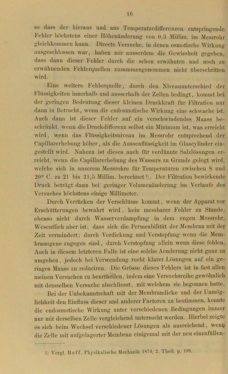 so (lass der hieraus mul aus Temperaturdifferenzen entspringende Fehler höchstens einer Höhenänderung von 0.3 Milliin. im Messrohr gleichkommen kann. Directe Versuche, in denen osmotische Wirkung ausgeschlossen war, haben mir ausserdem die Gewissheit gegeben, dass dann dieser Fehler durch die schon erwähnten und noch zu erwähnenden Fehlerquellen zusammengenommen nicht überschritten wird. Eine weitere Fehlerquelle, durch den Niveauunterschied der Flüssigkeiten innerhalb und ausserhalb der Zellen bedingt, kommt bei der geringen Bedeutung dieser kleinen Druckkraft für Filtration nur dann in Betracht, wenn die endosmotische Wirkung eine schwache ist. Auch dann ist dieser Fehler auf ein verschwindendes Maass be- schränkt. wenn die Druckdifferenz selbst ein Minimum ist. was erreicht wird, wenn das Flüssigkeitsniveau im Messrohr entsprechend der Capillarerhebung höher, als die Aussenflüssigkeit im Glasoylinder ein- gestellt wird. Nahezu ist dieses auch für verdünnte Salzlösungen er- reicht, wenn die Capillarerhebung des Wassers zu Grunde gelegt wird, welche sich in unserem Messrohre für Temperaturen zwischen 8 und 20° C. zu 21 bis 21,5 Millim. berechnet1). Der Filtration bewirkende Druck beträgt dann bei geringer Volumenänderung im Verlaufe des Versuches höchstens einige Millimeter. Durch Verrücken der Verschlüsse kommt, wenn der Apparat vor Erschütterungen bewahrt wird, kein messbarer Fehler zu Stande, ebenso nicht durch Wasserverdampfung in dem engen Messrohr. Wesentlich aber ist, dass sich die Permeabilität der Membran mit der Zeit vermindert; durch Verdickung und Verstopfung wenn die Mem- branogene zugegen sind, durch Verstopfung allein wenn diese tehlen. Auch in diesem letzteren Falle ist eine solche Aenderung nicht ganz zu umgehen, jedoch bei Verwendung recht klarer Lösungen auf ein ge- ringes Maass zu reduciren. Die Grösse dieses Fehlers ist in fast allen meinen Versuchen zu beurtheilen, indem eine Versuchsreihe gewöhnlich mit demselben Versuche abschliesst, mit welchem sie begonnen hatte. Bei der Unbekanntschaft mit der Membrandicke und der Unmög- lichkeit den Einfluss dieser und anderer Factoren zu bestimmen, konnte die endosmotische Wirkung unter verschiedenen Bedingungen immer nur mit derselben Zelle vergleichend untersucht werden. Hierbei zeigte es sich beim Wechsel verschiedener Lösungen als ausreichend, wen# die Zelle mit aufgelagerter Membran einigemal mit der neu einzutüllen- 1) Vergl. Buff, Physikalische Mechanik 1S74, 2. '1 heil, p. 199.