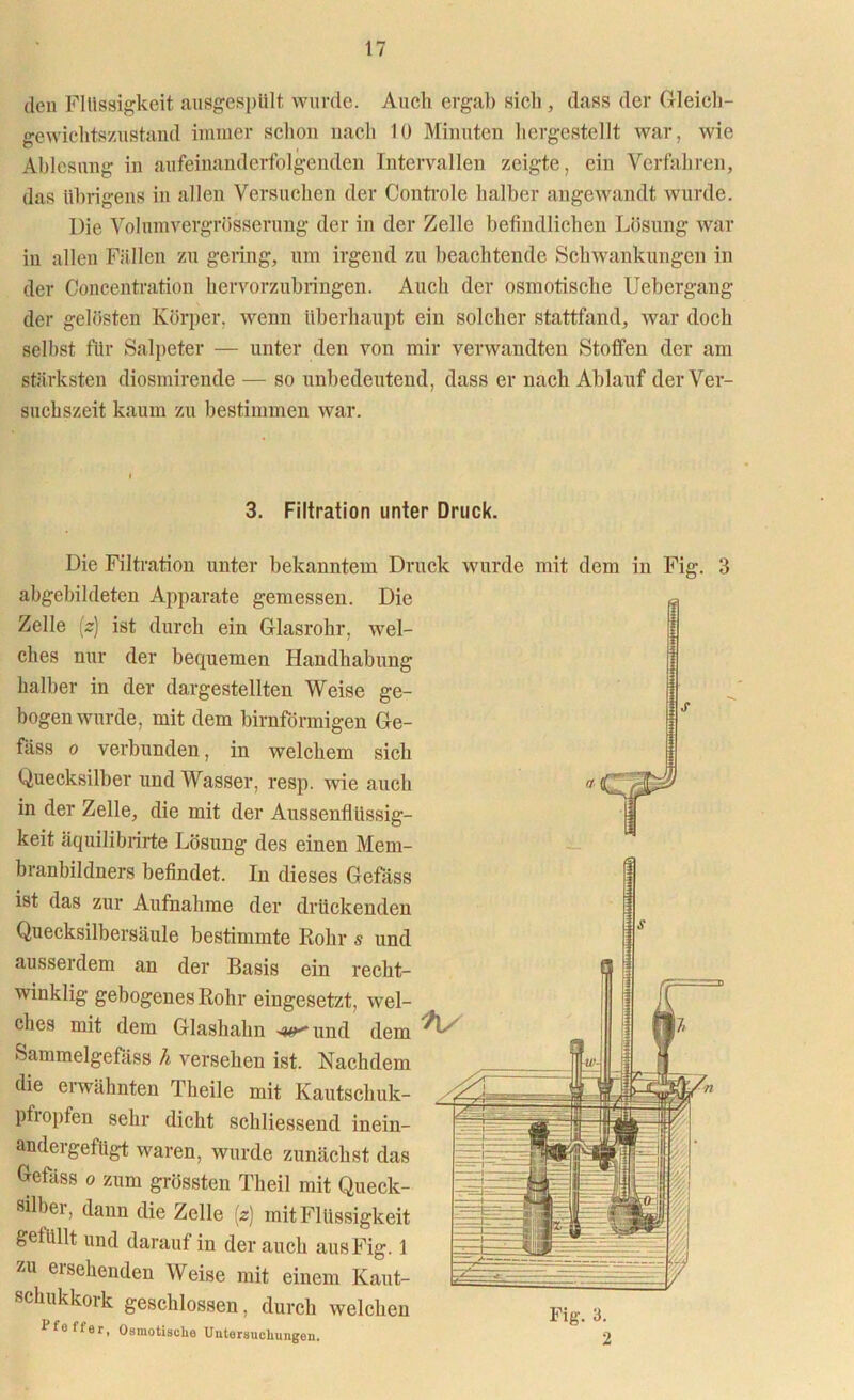 den Flüssigkeit ausgespült wurde. Auch ergab sich, dass der Gleich- gewichtszustand immer schon nach 10 Minuten hergestellt war, wie Ablesung in aufeinanderfolgenden Intervallen zeigte, ein Verfahren, das übrigens in allen Versuchen der Controle halber angewandt wurde. Die Volumvergrösserung der in der Zelle befindlichen Lösung war in allen Fällen zu gering, um irgend zu beachtende Schwankungen in der Concentration hervorzubringen. Auch der osmotische Uebergang der gelösten Körper, wenn überhaupt ein solcher stattfand, war doch selbst für Salpeter — unter den von mir verwandten Stoffen der am stärksten diosmirende — so unbedeutend, dass er nach Ablauf der Ver- suchszeit kaum zu bestimmen war. 3. Filtration unter Druck. Die Filtration unter bekanntem Druck wurde mit dem in Fig. 3 abgebildeten Apparate gemessen. Die Zelle (z) ist durch ein Glasrohr, wel- ches nur der bequemen Handhabung halber in der dargestellten Weise ge- bogenwurde, mit dem bimförmigen Ge- fäss o verbunden, in welchem sich Quecksilber und Wasser, resp. wie auch » in der Zelle, die mit der Aussenflüssig- keit äquilibrirte Lösung des einen Mem- branbildners befindet. In dieses Gefäss ist das zur Aufnahme der drückenden Quecksilbersäule bestimmte Rohr s und ausserdem an der Basis ein recht- winklig gebogenes Rohr eingesetzt, wel- ches mit dem Glashahn -w und dem ^ Sammelgefäss h versehen ist. Nachdem die erwähnten Th eile mit Kautschuk- pfropfen sehr dicht schliessend inein- andeigefügt waren, wurde zunächst das Gefäss o zum grössten Tlieil mit Queck- silber, dann die Zelle (z) mit Flüssigkeit getlillt und darauf in der auch aus Fig. 1 zu ersehenden Weise mit einem Kaut- schukkork geschlossen, durch welchen Vfa ffer, Osmotische Untersuchungen. Fig. 3.