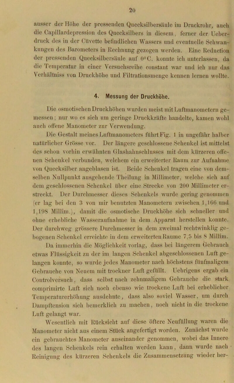 ausser der Mühe der pressenden Quecksilbersäule im Druckrohr, auch die Capillardepression des Quecksilbers in diesem, ferner der Ueber- druck des in der Cllvette befindlichen Wassers und eventuelle Schwan- kungen des Barometers in Rechnung gezogen werden. Eine Rednction der pressenden Quecksilbersäule auf 0°C. konnte ich unterlassen, da die Temperatur in einer Versuchsreihe constant war und ich nur das Verhältniss von Druckhöhe und Filtrationsmenge kennen lernen wollte. 4. Messung der Druckhöhe. Die osmotischen Druckhöhen wurden meist mit Luftmanometern ge- messen; nur wo es sich um geringe Druckkräfte handelte, kamen wohl auch offene Manometer zur Verwendung. Die Gestalt meines Luftmanometers führt Fig. 1 in ungefähr halber natürlicher Grösse vor. Der längere geschlossene Schenkel ist mittelst des schon vorhin erwähnten Glashahnschlusses mit dem kürzeren offe- nen Schenkel verbunden, welchem ein erweiterter Raum zur Aufnahme von Quecksilber angeblasen ist. Beide Schenkel tragen eine von dem- selben Nullpunkt ausgehende Theilung in Millimeter, welche sich auf dem geschlossenen Schenkel über eine Strecke von 200 Millimeter er- streckt. Der Durchmesser dieses Schenkels wurde gering genommen (er lag bei den 3 von mir benutzten Manometern zwischen 1,100 und 1,108 Millim.), damit die osmotische Druckhöhe sich schneller und ohne erhebliche Wasseraufnahme in dem Apparat hersteilen konnte. Der durchweg grössere Durchmesser in dem zweimal rechtwinklig ge- bogenen Schenkel erreichte in dem erweiterten Raume 7,5 bis 8 Millim. Da immerhin die Möglichkeit vorlag, dass bei längerem Gebrauch etwas Flüssigkeit zu der im langen Schenkel abgeschlossenen Luft ge- langen konnte, so wurde jedes Manometer nach höchstens fünfmaligem Gebrauche von Neuem mit trockner Luft gefüllt. Uebrigens ergab ein Controlversuch, dass selbst nach zehnmaligem Gebrauche die stark comprimirte Luft sich noch ebenso wie trockene Luft bei erheblicher Temperaturerhöhung ausdehnte, dass also soviel Wasser, um durch Dampftension sich bemerklich zu machen, noch nicht in die trockene Luft gelangt war. Wesentlich mit Rücksicht auf diese öftere Neufüllung waren die Manometer nicht aus einem Stück angefertigt worden. Zunächst wurde ein gebrauchtes Manometer auseinander genommen, wobei das Innere des langen Schenkels rein erhalten werden kann, dann wurde nach • Reinigung des kürzeren Schenkels die Zusammensetzung wieder her-