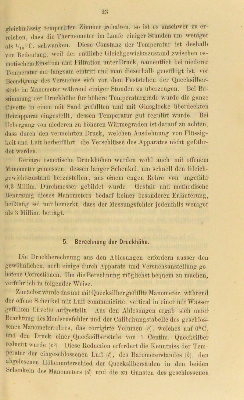 gleichmässig temperirten Zimmer gehalten, so ist es unschwer zu er- reichen. dass die Thermometer im Laufe einiger Stunden um weniger als 1/io°C. schwanken. Diese Constanz der Temperatur ist deshalb von Bedeutung, weil der endliche Gleichgewichtszustand zwischen os- motischem Einstrom und Filtration unter Druck, namentlich hei niederer Temperatur nur langsam eintritt und mau dicserhalb genöthigt ist, vor Beendigung des Versuches sich von dem Feststehen der Quecksilber- säule im Manometer während einiger Stunden zu überzeugen. Bei Be- stimmung der Druckhöhe für höhere Temperaturgradc wurde die ganze CHtvette in einen mit Sand gefüllten und mit Glasglocke überdeckten Heizapparat eingestellt, dessen Temperatur gut regulirt wurde. Bei Uebergang von niederen zu höheren Wärmegraden ist darauf zu achten, dass durch den vermehrten Druck, welchen Ausdehnung von Flüssig- keit und Luft herbeiführt, die Verschlüsse des Apparates nicht gefähr- det werden. Geringe osmotische Druckhöhen wurden wohl auch mit offenem Manometer gemessen, dessen langer Schenkel, um schnell den Gleich- gewichtszustand herzustellen, aus einem engen Rohre von ungefähr 0.3 Millim. Durchmesser gebildet wurde. Gestalt und methodische Benutzung dieses Manometers bedarf keiner besonderen Erläuterung, beiläufig sei nur bemerkt, dass der Messungsfehler jedenfalls weniger als 3 Millim. beträgt. 5. Berechnung der Druckhöhe. Die Druckberechnung aus den Ablesungen erfordern ausser den gewöhnlichen, noch einige durch Apparate und Versuchsanstellung ge- botene G'orrectionen. Um die Berechnung möglichst bequem zu machen, verfuhr ich in folgender Weise. Zunächst wurde das nur mit Quecksilber gefüllte Manometer, während der offene Schenkel mit Luft communicirte, vertical in einer mit Wasser gefüllten Clivette aufgestellt. Aus den Ablesungen ergab sich unter Beachtung des Meniscusfehler und der CaÜbrirungstabelle des geschlos- senen Manometerrohres, das corrigirte Volumen (»), welches auf 0°C. und den Druck einer Quecksilbersäule von 1 Centim. Quecksilber reducirt wurde (w°). Diese Reduction erfordert die Kenntniss der Tem- peratur der eingeschlossenen Luft (t), des Barometerstandes [b], den abgelesenen Höhenunterschied der Quecksilbersäulen in den beiden Schenkeln des Manometers [cl) und die zu Gunsten des geschlossenen