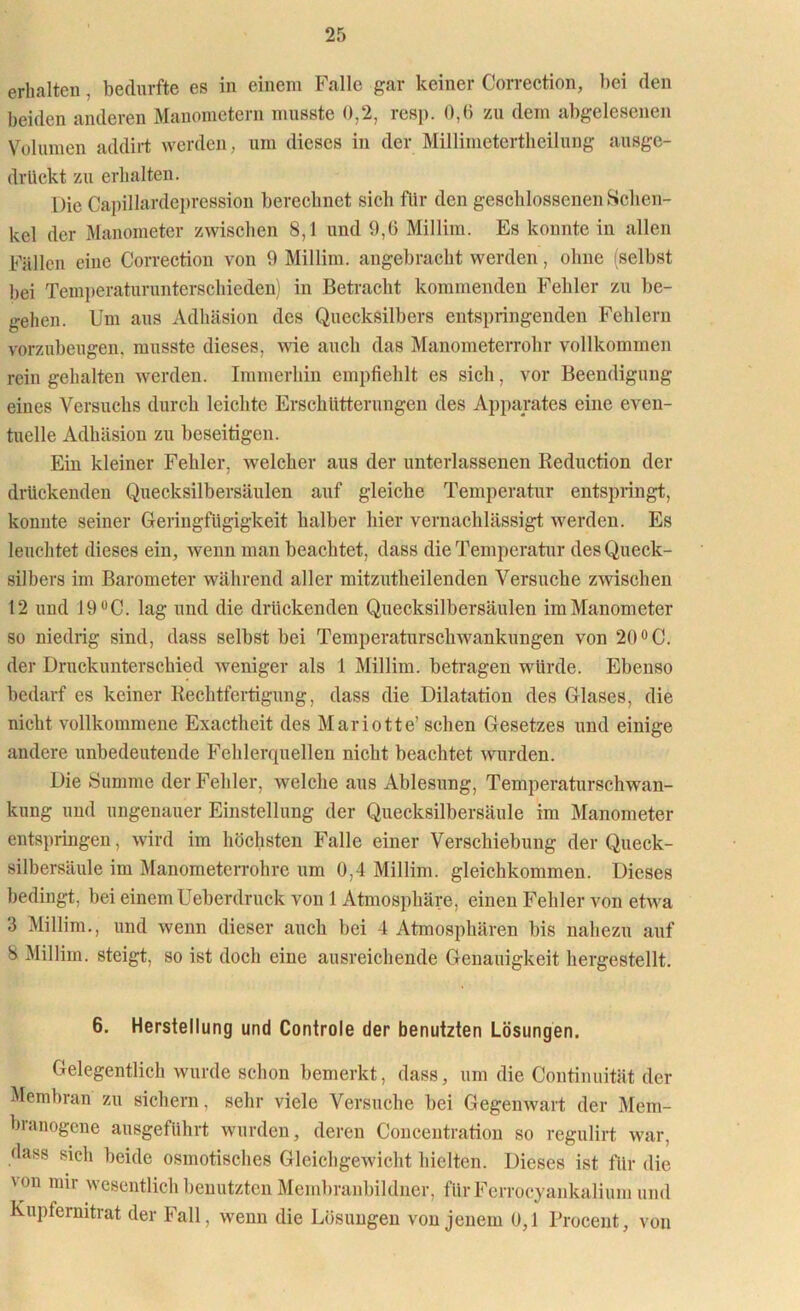 erhalten . bedurfte es in einem Falle gar keiner Correction, bei den beiden anderen Manometern musste 0,2, resp. 0,6 zu dem abgelesenen Volumen addirt werden, um dieses in der Millimetertlieilung ausgc- drlickt zu erhalten. Die Capillardepression berechnet sich für den geschlossenen »Schen- kel der Manometer zwischen 8,1 und 9,6 Millim. Es konnte in allen Fällen eine Correction von 9 Millim. angebracht werden, ohne (selbst bei Temperaturunterschieden) in Betracht kommenden Fehler zu be- gehen. Um aus Adhäsion des Quecksilbers entspringenden Fehlern vorzubeugen, musste dieses, wie auch das Manometerrohr vollkommen rein gehalten werden. Immerhin empfiehlt es sich, vor Beendigung eines Versuchs durch leichte Erschütterungen des Apparates eine even- tuelle Adhäsion zu beseitigen. Ein kleiner Fehler, welcher aus der unterlassenen Reduction der drückenden Quecksilbersäulen auf gleiche Temperatur entspiingt, konnte seiner Geringfügigkeit halber hier vernachlässigt werden. Es leuchtet dieses ein, wenn man beachtet, dass die Temperatur des Queck- silbers im Barometer während aller mitzutheilenden Versuche zwischen 12 und J9ÜC. lag und die drückenden Quecksilbersäulen im Manometer so niedrig sind, dass selbst bei Temperaturschwankungen von 20 °C. der Druckunterschied weniger als 1 Millim. betragen würde. Ebenso bedarf es keiner Rechtfertigung, dass die Dilatation des Glases, die nicht vollkommene Exactheit des Mariotte’ sehen Gesetzes und einige andere unbedeutende Fehlerquellen nicht beachtet wurden. Die Summe der Fehler, welche aus Ablesung, Temperaturschwan- kung und ungenauer Einstellung der Quecksilbersäule im Manometer entspringen, wird im höchsten Falle einer Verschiebung der Queck- silbersäule im Manometerrohre um 0,4 Millim. gleichkommen. Dieses bedingt, bei einem Ueberdruck von 1 Atmosphäre, einen Fehler von etwa 3 Millim., und wenn dieser auch bei 4 Atmosphären bis nahezu auf 8 Millim. steigt, so ist doch eine ausreichende Genauigkeit hergestellt. 6. Herstellung und Controle der benutzten Lösungen. Gelegentlich wurde schon bemerkt, dass, um die Continuität der Membran zu sichern, sehr viele Versuche bei Gegenwart der Mem- bianogene ausgeführt wurden, deren Conceutration so regulirt war, dass sich beide osmotisches Gleichgewicht hielten. Dieses ist für die \ °n mir wesentlich benutzten Membranbildner, fürFerroeyankalium und Kupfernitrat der Fall, wenn die Lösungen von jenem 0,1 Procent, von