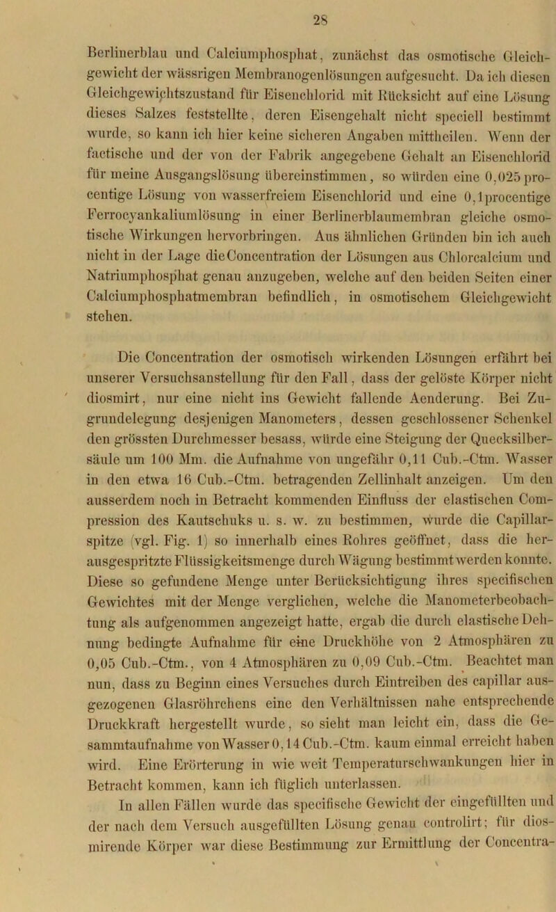 Berlinerblau und Calciumphosphat, zunächst das osmotische Gleich- gewicht der wässrigen Membranogenlösungen aufgesucht. Da ich diesen Gleichgewichtszustand für Eisenchlorid mit Rücksicht auf eine Lösung dieses »Salzes feststellte. deren Eisengehalt nicht speciell bestimmt wurde, so kann ich hier keine sicheren Angaben mittheilen. Wenn der factische und der von der Fabrik angegebene Gehalt an Eisenchlorid für meine Ausgangslösung übereinstimmen, so würden eine 0,025 pro- centige Lösung von wasserfreiem Eisenchlorid und eine O,lprocentige Ferrocyankaliumlüsung in einer Berlinerblaumembran gleiche osmo- tische Wirkungen hervorbringen. Aus ähnlichen Gründen bin ich auch nicht in der Lage dieConcentration der Lösungen aus Chlorcalcium und Natriumphosphat genau anzugeben, welche auf den beiden Seiten einer Calciumphosphatmembran befindlich, in osmotischem Gleichgewicht stehen. Die Concentration der osmotisch wirkenden Lösungen erfährt bei unserer Versuchsanstellimg für den Fall, dass der gelöste Körper nicht diosmirt, nur eine nicht ins Gewicht fallende Aenderung. Bei Zu- grundelegung desjenigen Manometers, dessen geschlossener Schenkel den grössten Durchmesser besass, würde eine Steigung der Quecksilber- säule um 100 Mm. die Aufnahme von ungefähr 0,11 Cub.-Ctm. Wasser in den etwa 16 Cub.-Ctm. betragenden Zellinhalt anzeigen. Um den ausserdem noch in Betracht kommenden Einfluss der elastischen Com- pression des Kautschuks u. s. w. zu bestimmen, wurde die Capillar- spitze (vgl. Fig. 1) so innerhalb eines Rohres geöffnet, dass die her- ausgespritzte Flüssigkeitsmenge durch Wägung bestimmt werden konnte. Diese so gefundene Menge unter Berücksichtigung ihres specifischen Gewichtes mit der Menge verglichen, welche die Manometerbeobach- tnng als aufgenommen angezeigt hatte, ergab die durch elastische Deh- nung bedingte Aufnahme für eine Druckhöhe von 2 Atmosphären zu 0,05 Cub.-Ctm., von 4 Atmosphären zu 0,09 Cub.-Ctm. Beachtet man nun, dass zu Beginn eines Versuches durch Eintreiben des capillar aus- gezogenen Glasröhrchens eine den Verhältnissen nahe entsprechende Druckkraft hergestellt wurde, so sieht man leicht ein, dass die Ge- sammtaufnahme von Wasser 0,14 Cub.-Ctm. kaum einmal erreicht haben wird. Eine Erörterung in wie weit Temperaturschwankungen hier in Betracht kommen, kann ich füglich unterlassen. In allen Fällen wurde das specifische Gewicht der eingefüllten und der nach dem Versuch ausgefüllten Lösung genau controlirt; für dios- mirende Körper war diese Bestimmung zur Ermittlung der Concentra- • V