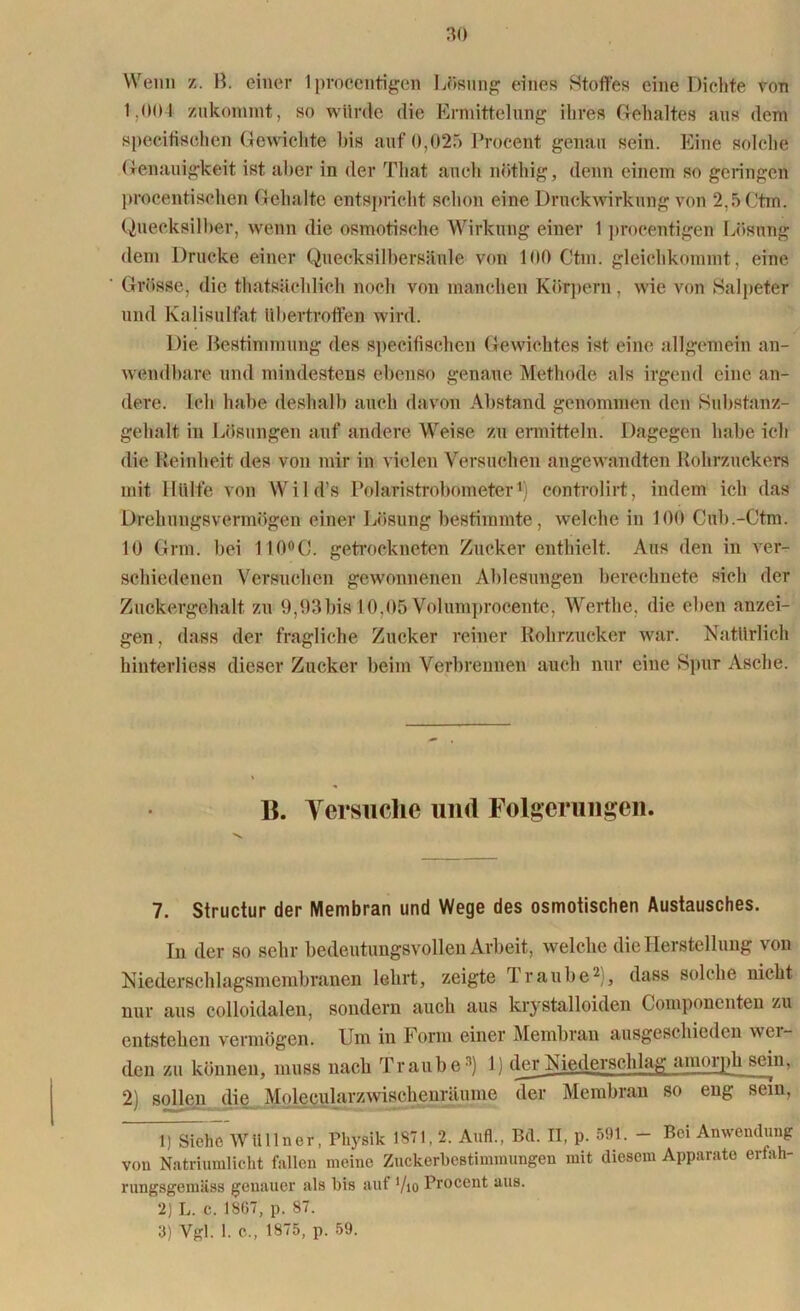 Wenn z. B. einer 1 procentigen Lösung eines Stoffes eine Dieltte von 1,00 1 zukonimt, so würde die Ermittelung ihres Gehaltes aus dem specifischen Gewichte bis auf 0,025 Procent genau sein. Eine solche Genauigkeit ist aber in der That auch nöthig, denn einem so geringen proeentisehen Gehalte entspricht schon eine Druckwirkung von 2,5 Ctm. Quecksilber, wenn die osmotische Wirkung einer 1 procentigen Lösung dem Drucke einer Quecksilbersäule von 100 Ctm. gleichkommt, eine Grösse, die thatsächlieh noch von manchen Körpern , wie von »Salpeter und Kalisulfat Ubertroffen wird. Die Bestimmung des specifisebeu Gewichtes ist eine allgemein an- wendbare und mindestens ebenso genaue Methode als irgend eine an- dere. Ich habe deshalb auch davon Abstand genommen den »Substanz- gehalt in Lösungen auf andere Weise zu ermitteln. Dagegen habe ich die Reinheit des von mir in vielen Versuchen angewandten Rohrzuckers mit Hülfe von Wild’s Polaristrobometer1) controlirt, indem ich das Drehungsvermögen einer Lösung bestimmte, welche in 10(1 Gub.-Ctm. 10 Grm. bei 1100C. getrockneten Zucker enthielt. Aus den in ver- schiedenen Versuchen gewonnenen Ablesungen berechnete sich der Zuckergehalt zu 9,93bis 10,05 Volumprocente, Werthe, die eben anzei- gen, dass der fragliche Zucker reiner Rohrzucker war. Natürlich hinterliess dieser Zucker beim Verbrennen auch nur eine Spur Asche. B. Versuche und Folgerungen. 7. Structur der Membran und Wege des osmotischen Austausches. In der so sehr bedeutungsvollen Arbeit, welche die Herstellung von Niederschlagsmembranen lehrt, zeigte Traube2), dass solche nicht nur aus colloidalen, sondern auch aus krystalloiden Componenten zu entstehen vermögen. Um in Form einer Membran ausgeschieden wei- den zu können, muss nach Traube3) 1) der Niederschlag amoipli sein, 2 sollen die Molccularzwischenräume der Membran so eng sein, 1) SiehTwtillner, Physik 1871,2. Aufl., Bd. II, p. 591. - Bei Anwendung von Natriumlicht fallen meine Zuckerbestimmungen mit diesem Apparate erfah- rungsgemäss genauer als bis auf ’/io Procent aus. 2) L. c. 1867, p. 87. 3) Vgl. 1. O., 1875, p. 59.