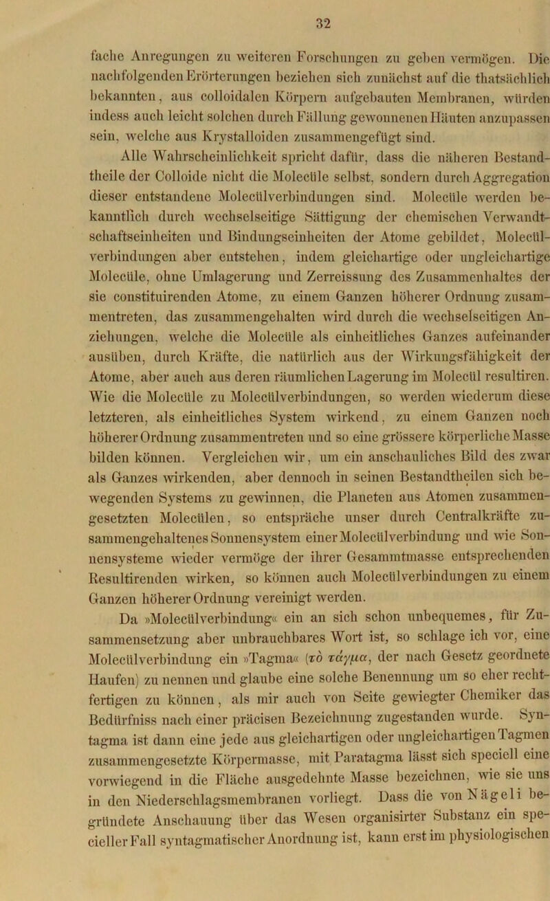 fache Anregungen zu weiteren Forschungen zu gehen vermögen. Die nachfolgenden Erörterungen beziehen sieh zunächst auf die thatsächlich bekannten, aus colloidaleu Körpern aufgebauten Membranen, würden indess auch leicht solchen durch Fällung gewonnenen Häuten anzupassen sein, welche aus Krystalloiden zusammengefügt sind. Alle Wahrscheinlichkeit spricht dafür, dass die näheren Bestand- theile der Colloide nicht die Moleclile selbst, sondern durch Aggregation dieser entstandene Molecülverbindungen sind. Moleclile werden be- kanntlich durch wechselseitige Sättigung der chemischen Verwandt- schaftseinheiten und Bindungseinheiten der Atome gebildet, Molecül- verbindungen aber entstehen, indem gleichartige oder ungleichartige Molecüle, ohne Umlagerung und Zerreissung des Zusammenhaltes der sie constituirenden Atome, zu einem Glanzen höherer Ordnung zusam- mentreten, das zusammengehalten wird durch die wechselseitigen An- ziehungen, welche die Molecüle als einheitliches Ganzes aufeinander ausüben, durch Kräfte, die natürlich aus der Wirkungsfähigkeit der Atome, aber auch aus deren räumlichen Lagerung im Moleclil resultiren. Wie die Molecüle zu Molecülverbindungen, so werden wiederum diese letzteren, als einheitliches System wirkend, zu einem Ganzen noch höherer Ordnung zusammentreten und so eine grössere körperliche Masse bilden können. Vergleichen wir, um ein anschauliches Bild des zwar als Ganzes wirkenden, aber dennoch in seinen Bestandtheilen sich be- wegenden Systems zu gewinnen, die Planeten aus Atomen zusammen- gesetzten Molecülen, so entspräche unser durch Centralkräfte zu- sammengehaltenes Sonnensystem einer Moleclil Verbindung und wie Son- nensysteme wieder vermöge der ihrer Gesammtmasse entsprechenden Resultirenden wirken, so können auch Molecülverbindungen zu einem Ganzen höherer Ordnung vereinigt werden. Da »Molecülverbindung« ein an sich schon unbequemes, für Zu- sammensetzung aber unbrauchbares Wort ist, so schlage ich vor, eine Molecülverbindung ein »Tagma« (to rayfia, der nach Gesetz geordnete Haufen) zu nennen und glaube eine solche Benennung um so eher recht- fertigen zu können, als mir auch von Seite gewiegter Chemiker das Bedürfniss nach einer präcisen Bezeichnung zugestanden wurde. Syn- tagma ist dann eine jede aus gleichartigen oder ungleichartigen Tagmen zusammengesetzte Körpermasse, mit Paratagma lässt sich speciell eine vorwiegend in die Fläche ausgedehnte Masse bezeichnen, wie sie uns in den Niederschlagsmembranen vorliegt. Dass die von N ä g e 1 i be- gründete Anschauung über das Wesen orgauisirter Substanz ein spe- ciellerFall syntagmatischer Anordnung ist, kann erst im physiologischen