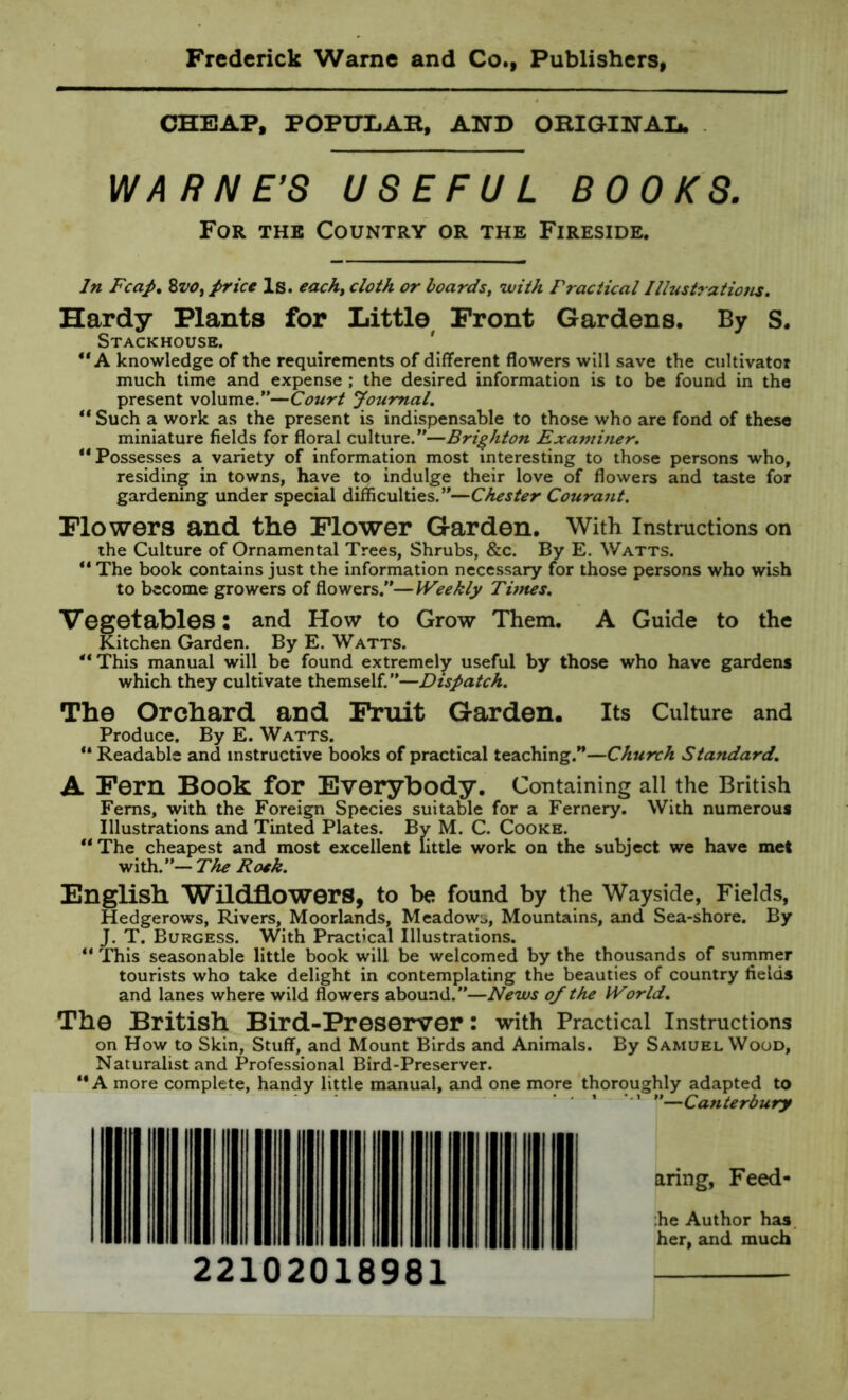 CHEAP, POPULAR, AND ORIGINAL. WARNE’S USEFUL BOOKS. For the Country or the Fireside. In Fcap. 8vo, price Is. each, cloth or boards, with Practical Illustrations. Hardy Plants for Little Front Gardens. By S. Stackhouse. “A knowledge of the requirements of different flowers will save the cultivator much time and expense ; the desired information is to be found in the present volume.”—Court Journal. “ Such a work as the present is indispensable to those who are fond of these miniature fields for floral culture.”—Brighton Examiner. “Possesses a variety of information most interesting to those persons who, residing in towns, have to indulge their love of flowers and taste for gardening under special difficulties.”—Chester Courant. Flowers and the Flower Garden. With Instructions on the Culture of Ornamental Trees, Shrubs, &c. By E. Watts. “ The book contains just the information necessary for those persons who wish to become growers of flowers.”—Weekly Times. Vegetables: and How to Grow Them. A Guide to the Kitchen Garden. By E. Watts. “ This manual will be found extremely useful by those who have gardens which they cultivate themself.”—Dispatch. The Orchard and Fruit Garden. Its Culture and Produce. By E. Watts. “ Readable and instructive books of practical teaching.”—Church Standard. A Fern Book for Everybody. Containing all the British Ferns, with the Foreign Species suitable for a Fernery. With numerous Illustrations and Tinted Plates. By M. C. Cooke. “ The cheapest and most excellent little work on the subject we have met with.”— The Roek. English Wildflowers, to be found by the Wayside, Fields, Hedgerows, Rivers, Moorlands, Meadows, Mountains, and Sea-shore. By J. T. Burgess. With Practical Illustrations. “ This seasonable little book will be welcomed by the thousands of summer tourists who take delight in contemplating the beauties of country fields and lanes where wild flowers abound.”—News of the World. The British Bird-Preserver: with Practical Instructions on How to Skin, Stuff, and Mount Birds and Animals. By Samuel Wood, Naturalist and Professional Bird-Preserver. “A more complete, handy little manual, and one more thoroughly adapted to ‘ 1 ”—Canterbury