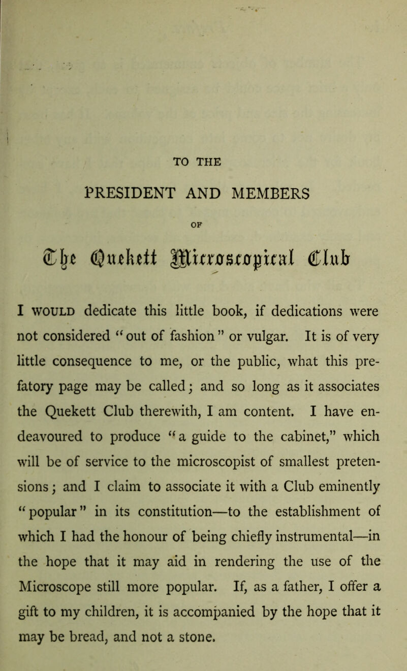 TO THE PRESIDENT AND MEMBERS OP (Qiulutt Pm^stapmd Club I would dedicate this little book, if dedications were not considered “ out of fashion ” or vulgar. It is of very little consequence to me, or the public, what this pre- fatory page may be called; and so long as it associates the Quekett Club therewith, I am content. I have en- deavoured to produce “ a guide to the cabinet,” which will be of service to the microscopist of smallest preten- sions ; and I claim to associate it with a Club eminently “ popular” in its constitution—to the establishment of which I had the honour of being chiefly instrumental—in the hope that it may aid in rendering the use of the Microscope still more popular. If, as a father, I offer a gift to my children, it is accompanied by the hope that it may be bread, and not a stone.