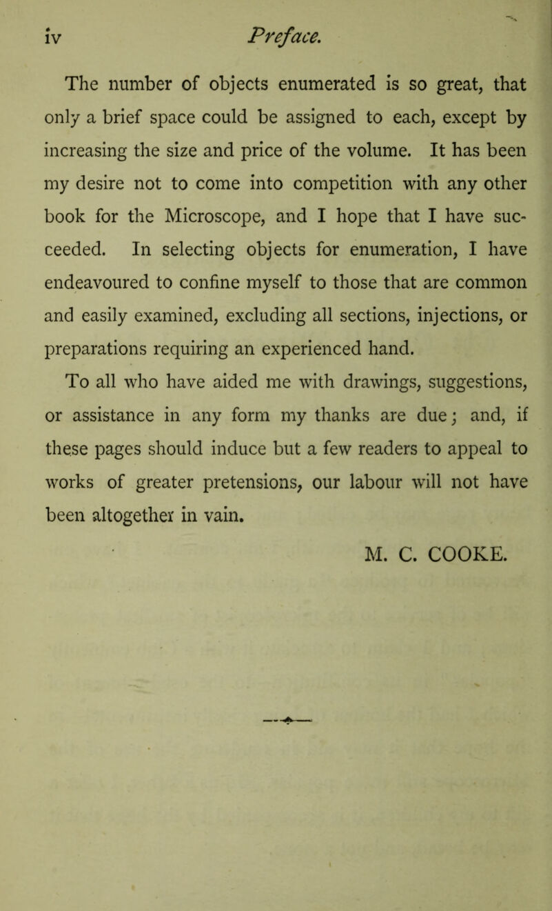 The number of objects enumerated is so great, that only a brief space could be assigned to each, except by increasing the size and price of the volume. It has been my desire not to come into competition with any other book for the Microscope, and I hope that I have suc- ceeded. In selecting objects for enumeration, I have endeavoured to confine myself to those that are common and easily examined, excluding all sections, injections, or preparations requiring an experienced hand. To all who have aided me with drawings, suggestions, or assistance in any form my thanks are due; and, if these pages should induce but a few readers to appeal to works of greater pretensions; our labour will not have been altogether in vain. M. C. COOKE.