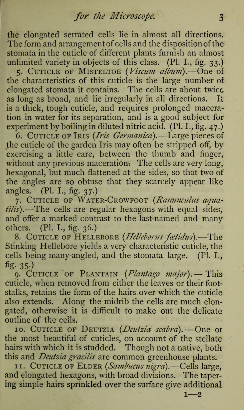 the elongated serrated cells lie in almost all directions. The form and arrangement of cells and the disposition of the stomata in the cuticle of different plants furnish an almost unlimited variety in objects of this class. (PL I., fig. 33.) 5. Cuticle of Misteltoe (Viscurn album).—One of the characteristics of this cuticle is the large number of elongated stomata it contains. The cells are about twice as long as broad, and lie irregularly in all directions. It is a thick, tough cuticle, and requires prolonged macera- tion in water for its separation, and is a good subject for experiment by boiling in diluted nitric acid. (PL I., fig. 47.) 6. Cuticle of Iris (Iris Germanica).—Large pieces of the cuticle of the garden Iris may often be stripped off, by exercising a little care, between the thumb and finger, without any previous maceration? The cells are very long, hexagonal, but much flattened at the sides, so that two of the angles are so obtuse that they scarcely appear like angles. (PI. I., fig. 37.) 7. Cuticle of Water-Crowfoot (Ranunculus aqua- tills).—The cells are regular hexagons with equal sides, and offer a marked contrast to the last-named and many others. (PL I., fig. 36.) 8. Cuticle of Hellebore (Hclleborus fcetidus).—The Stinking Hellebore yields a very characteristic cuticle, the cells being many-angled, and the stomata large. (PL I., 35-) 9. Cuticle of Plantain (Plantago major).— This cuticle, when removed from either the leaves or their foot- stalks, retains the form of the hairs over which the cuticle also extends. Along the midrib the cells are much elon- gated, otherwise it is difficult to make out the delicate outline of the cells. 10. Cuticle of Deutzia (Deutzia scabra).—One or the most beautiful of cuticles, on account of the stellate hairs with which it is studded. Though not a native, both this and Deutzia gracilis are common greenhouse plants. 11. Cuticle of Elder (Samfrucus nigra).—Cells large, and elongated hexagons, with broad divisions. The taper- ing simple hairs sprinkled over the surface give additional 1—2