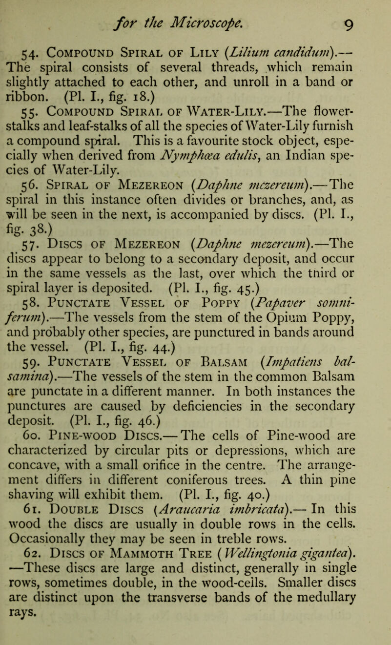 54. Compound Spiral of Lily (Lilium candidum).— The spiral consists of several threads, which remain slightly attached to each other, and unroll in a band or ribbon. (PI. I., fig. 18.) 55. Compound Spiral of Water-Lily.—The flower- stalks and leaf-stalks of all the species of Water-Lily furnish a compound spiral. This is a favourite stock object, espe- cially when derived from Nytnphcea edulis, an Indian spe- cies of Water-Lily. 56. Spiral of Mezereon (Daphne mczereum).—The spiral in this instance often divides or branches, and, as will be seen in the next, is accompanied by discs. (PI. I., 38-) 57. Discs of Mezereon (Daphne mezcreum).—The discs appear to belong to a secondary deposit, and occur in the same vessels as the last, over which the tnird or spiral layer is deposited. (PI. I., fig. 45.) 58. Punctate Vessel of Poppy (Papaver somni- ferum).—The vessels from the stem of the Opium Poppy, and probably other species, are punctured in bands around the vessel. (PI. I., fig. 44.) 59. Punctate Vessel of Balsam (Impatiens bal- samino),—The vessels of the stem in the common Balsam are punctate in a different manner. In both instances the punctures are caused by deficiencies in the secondary deposit. (PI. I., fig. 46.) 60. Pine-wood Discs.— The cells of Pine-wood are characterized by circular pits or depressions, which are concave, with a small orifice in the centre. The arrange- ment differs in different coniferous trees. A thin pine shaving will exhibit them. (PI. I., fig. 40.) 61. Double Discs (Araucaria imbricata).— In this wood the discs are usually in double rows in the cells. Occasionally they may be seen in treble rows. 62. Discs of Mammoth Tree (Wellingtonia gigantea). —These discs are large and distinct, generally in single rows, sometimes double, in the wood-cells. Smaller discs are distinct upon the transverse bands of the medullary rays.