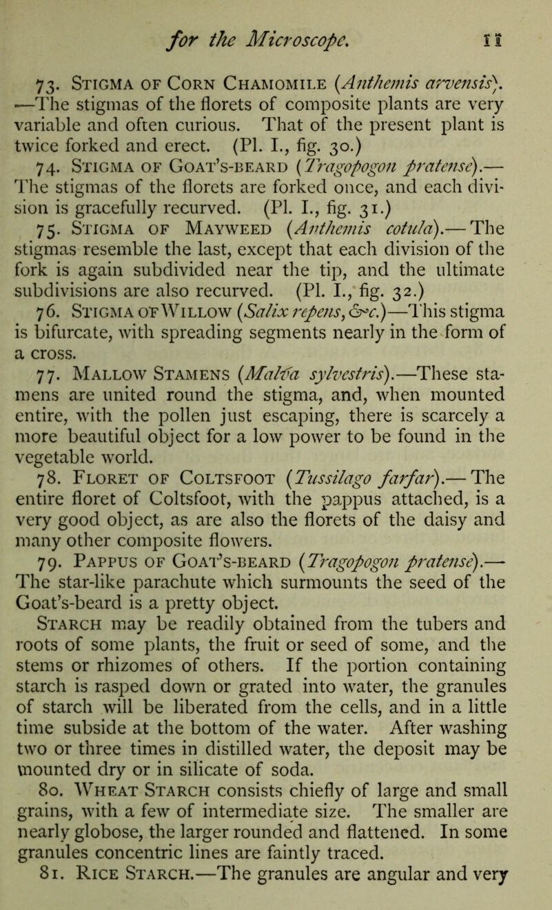 73. Stigma of Corn Chamomile (Anthemis arvensis). —The stigmas of the florets of composite plants are very variable and often curious. That of the present plant is twice forked and erect. (PI. I., fig. 30.) 74. Stigma of Goat’s-beard (Tragopogon pratense).— The stigmas of the florets are forked once, and each divi- sion is gracefully recurved. (PI. I., fig. 31.) 75. Stigma of Mayweed (Anthemis cotulci).— The stigmas resemble the last, except that each division of the fork is again subdivided near the tip, and the ultimate subdivisions are also recurved. (PI. I., fig. 32.) 76. Stigma otWillow (Salix rcpens, &*c.)—This stigma is bifurcate, with spreading segments nearly in the form of a cross. 77. Mallow Stamens (Malva sylvestris).—These sta- mens are united round the stigma, and, when mounted entire, with the pollen just escaping, there is scarcely a more beautiful object for a low power to be found in the vegetable world. 78. Floret of Coltsfoot (Tussilago farfar).— The entire floret of Coltsfoot, with the pappus attached, is a very good object, as are also the florets of the daisy and many other composite flowers. 79. Pappus of Goat’s-beard (Tragopogon pratense).— The star-like parachute which surmounts the seed of the Goat’s-beard is a pretty object. Starch may be readily obtained from the tubers and roots of some plants, the fruit or seed of some, and the stems or rhizomes of others. If the portion containing starch is rasped down or grated into water, the granules of starch will be liberated from the cells, and in a little time subside at the bottom of the water. After washing two or three times in distilled water, the deposit may be vnounted dry or in silicate of soda. 80. Wheat Starch consists chiefly of large and small grains, with a few of intermediate size. The smaller are nearly globose, the larger rounded and flattened. In some granules concentric lines are faintly traced. 81. Rice Starch.—The granules are angular and very