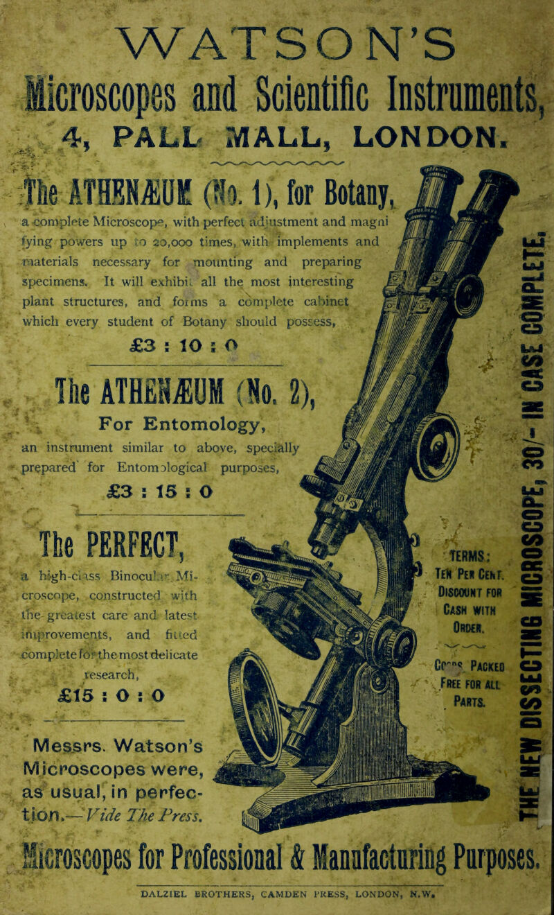 WATSON’S Microscopes and Scientific Instruments, 4, PALL MALL, LONDON. le ATHMOK (So. 1), for Botany, fj&M a-complete Microscope, with perfect adjustment and magni - Ss tying powers up to 20.000 times, with implements and materials necessary for mounting and preparing specimens. It will exhibit all the most interesting J plant structures, and forms a complete cabinet | which every student of Botany should possess, M For Entomology, an instrument similar to above, specially prepared for Entomological purposes, TERMS: TeR Per Cem. Discount for Cash with Order, a high-class Binocub Mi- , croscope, constructed with lire- greatest care and latest improvements, and fitted complete Tor the most delicate .research, Messrs. Watson’s M icroscopes were, as usual, in perfec- tion.— Vide The Press. DALZIEL BROTHERS, CAMDEN PRESS, LONDON, N.W, THE HEW DISSECTING MICROSCOPE, 30/- IN CASE COMPLETE,