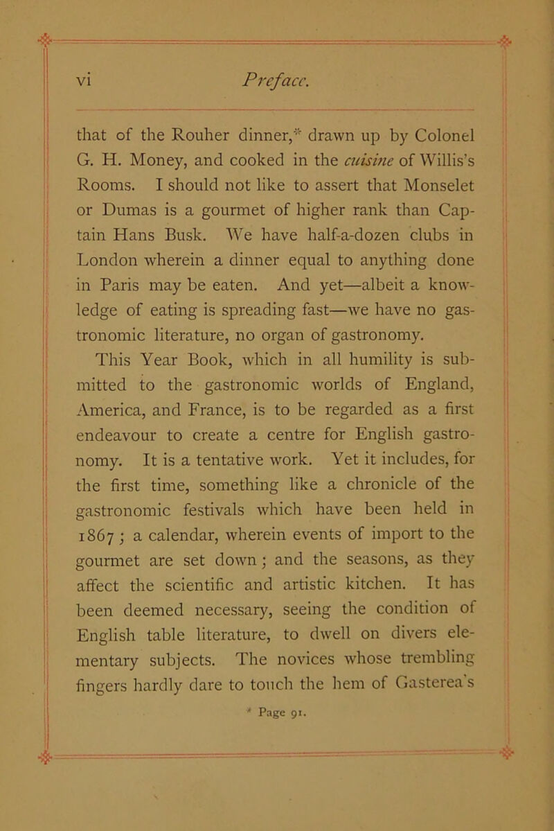 that of the Rouher dinner,'' drawn up by Colonel G. H. Money, and cooked in the cuisine of Willis’s Rooms. I should not like to assert that Monselet or Dumas is a gourmet of higher rank than Cap- tain Hans Busk. We have half-a-dozen clubs in London wherein a dinner equal to anything done in Paris may be eaten. And yet—albeit a know- ledge of eating is spreading fast—we have no gas- tronomic literature, no organ of gastronomy. This Year Book, which in all humility is sub- mitted to the gastronomic worlds of England, America, and France, is to be regarded as a first endeavour to create a centre for English gastro- nomy. It is a tentative work. Yet it includes, for the first time, something like a chronicle of the gastronomic festivals which have been held in 1867 ; a calendar, wherein events of import to the gourmet are set down; and the seasons, as they affect the scientific and artistic kitchen. It has been deemed necessary, seeing the condition of English table literature, to dwell on divers ele- mentary subjects. The novices whose trembling fingers hardly dare to touch the hem of Gasterea s * Page 91.