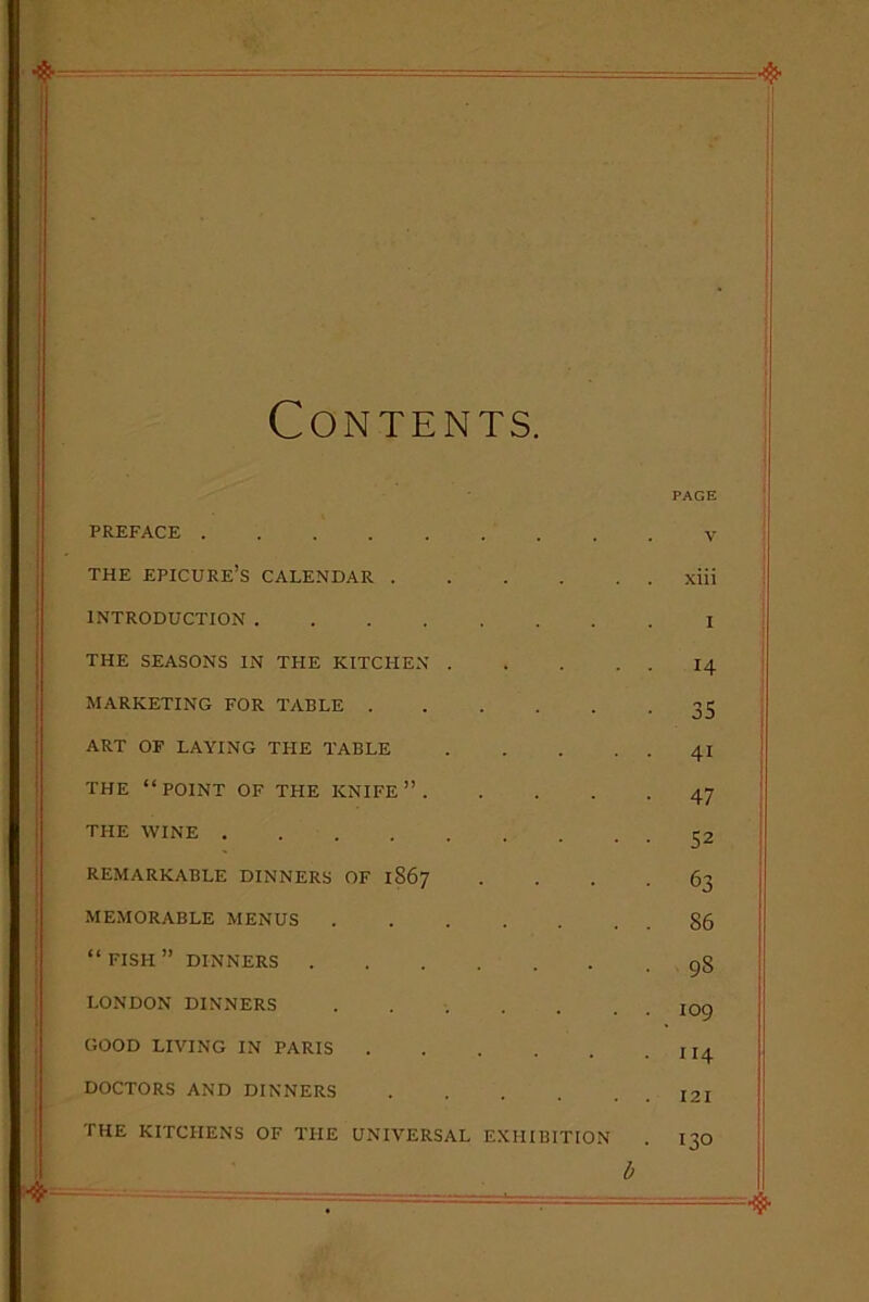 Contents. PAGE PREFACE . . V THE EPICURE’S CALENDAR .... xiii INTRODUCTION 1 THE SEASONS IN THE KITCHEN . . . 14 MARKETING FOR TABLE .... • 35 ART OF LAYING THE TABLE . . 41 THE “POINT OF THE KNIFE”. • 47 THE WINE .... REMARKABLE DINNERS OF 1S67 • 63 MEMORABLE MENUS . . 86 “FISH” DINNERS . 9S LONDON DINNERS . . 109 GOOD LIVING IN PARIS .... . 114 DOCTORS AND DINNERS .... . . 121 THE KITCHENS OF THE UNIVERSAL EXHIBITION 130