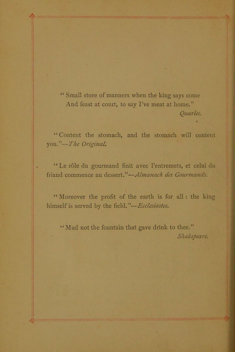 “ Small store of manners when the king says come And feast at court, to say I’ve meat at home.” Quarles. “Content the stomach, and the stomach will content you.”—The Original. ‘1 Le role du gourmand Unit avec l’entremets, et celui du friand commence au dessert.”—Almanach des Gourmands. “Moreover the profit of the earth is for all: the king himself is served by the field.”—Ecclesiastes. “ Mud not the fountain that gave drink to thee.” Shakspeare.