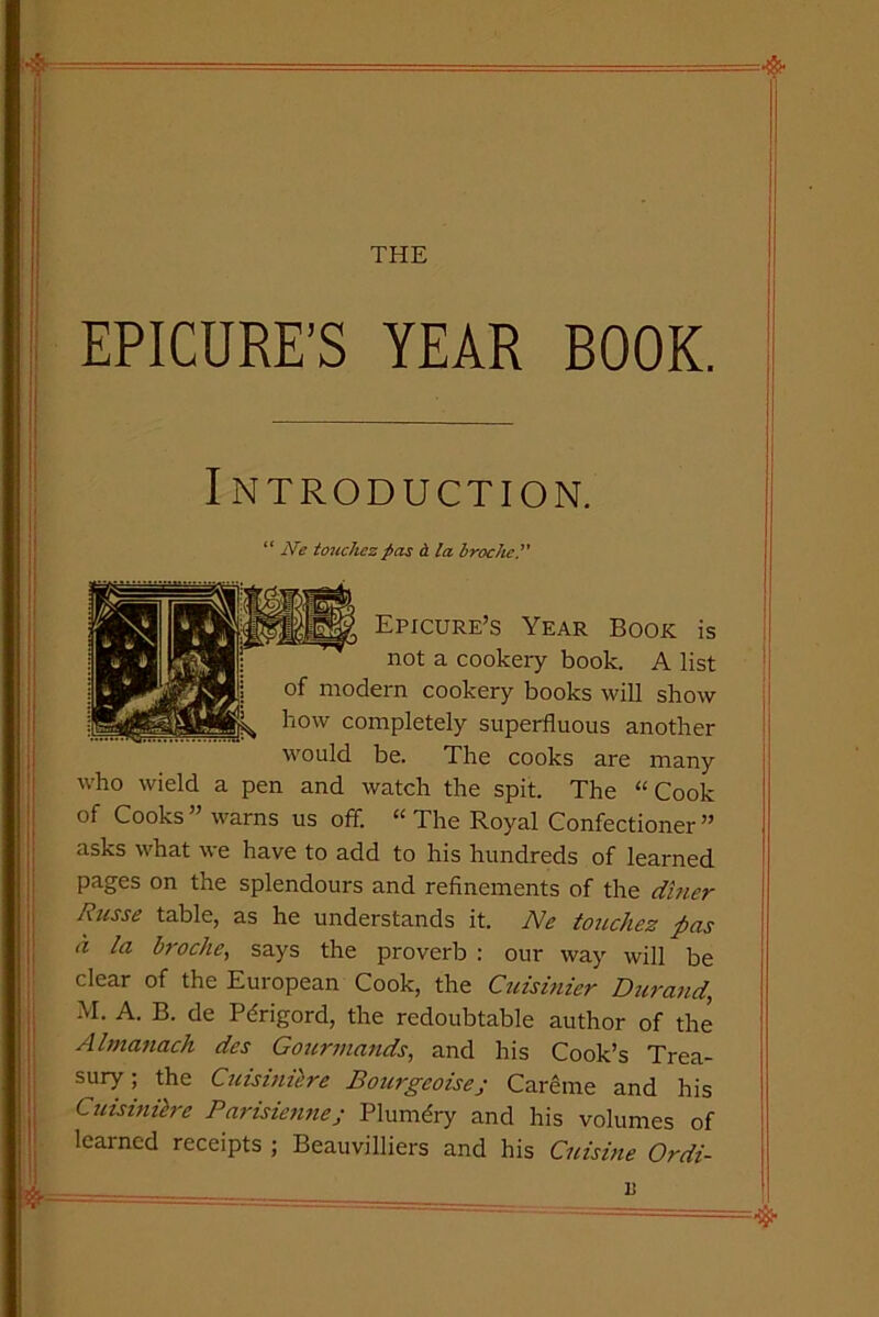 THE EPICURE’S YEAR BOOK. Introduction. “ Ne touchez pas <L la brocket' Epicure’s Year Book is not a cookery book. A list of modern cookery books will show how completely superfluous another would be. The cooks are many who wield a pen and watch the spit. The “Cook of Cooks ” warns us off. “ The Royal Confectioner ” asks what we have to add to his hundreds of learned pages on the splendours and refinements of the diner Russe table, as he understands it. Ne touchez pas a la broclie, says the proverb : our way will be clear of the European Cook, the Cuisinier Durand, M. A. B. de Pdrigord, the redoubtable author of the Almanack des Gourmands, and his Cook’s Trea- sury ; the Cuisiniere Bourgeoises Careme and his Cnisi nitre Parisienne; Plumdry and his volumes of learned receipts ; Beauvilliers and his Cuisine Ordi-