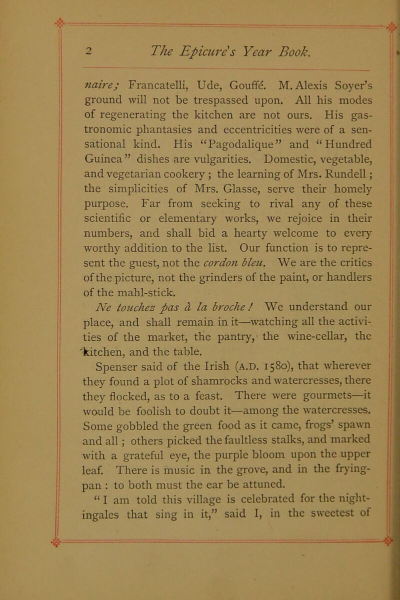 4- naire; Francatelli, Ude, Gouffd. M. Alexis Soyer’s ground will not be trespassed upon. All his modes of regenerating the kitchen are not ours. His gas- tronomic phantasies and eccentricities were of a sen- sational kind. His “Pagodalique” and “Hundred Guinea” dishes are vulgarities. Domestic, vegetable, and vegetarian cookery ; the learning of Mrs. Rundell; the simplicities of Mrs. Glasse, serve their homely purpose. Far from seeking to rival any of these scientific or elementary works, we rejoice in their numbers, and shall bid a hearty welcome to every worthy addition to the list. Our function is to repre- sent the guest, not the cordon bleu. We are the critics of the picture, not the grinders of the paint, or handlers of the mahl-stick. Ne touchez pas a la broche ! We understand our place, and shall remain in it—watching all the activi- ties of the market, the pantry, the wine-cellar, the 'kitchen, and the table. Spenser said of the Irish (a.d. 1580), that wherever they found a plot of shamrocks and watercresses, there they flocked, as to a feast. There were gourmets—it would be foolish to doubt it—among the watercresses. Some gobbled the green food as it came, frogs’ spawn and all; others picked the faultless stalks, and marked with a grateful eye, the purple bloom upon the upper leaf. There is music in the grove, and in the frying- pan : to both must the ear be attuned. “ I am told this village is celebrated for the night- ingales that sing in it,” said I, in the sweetest of