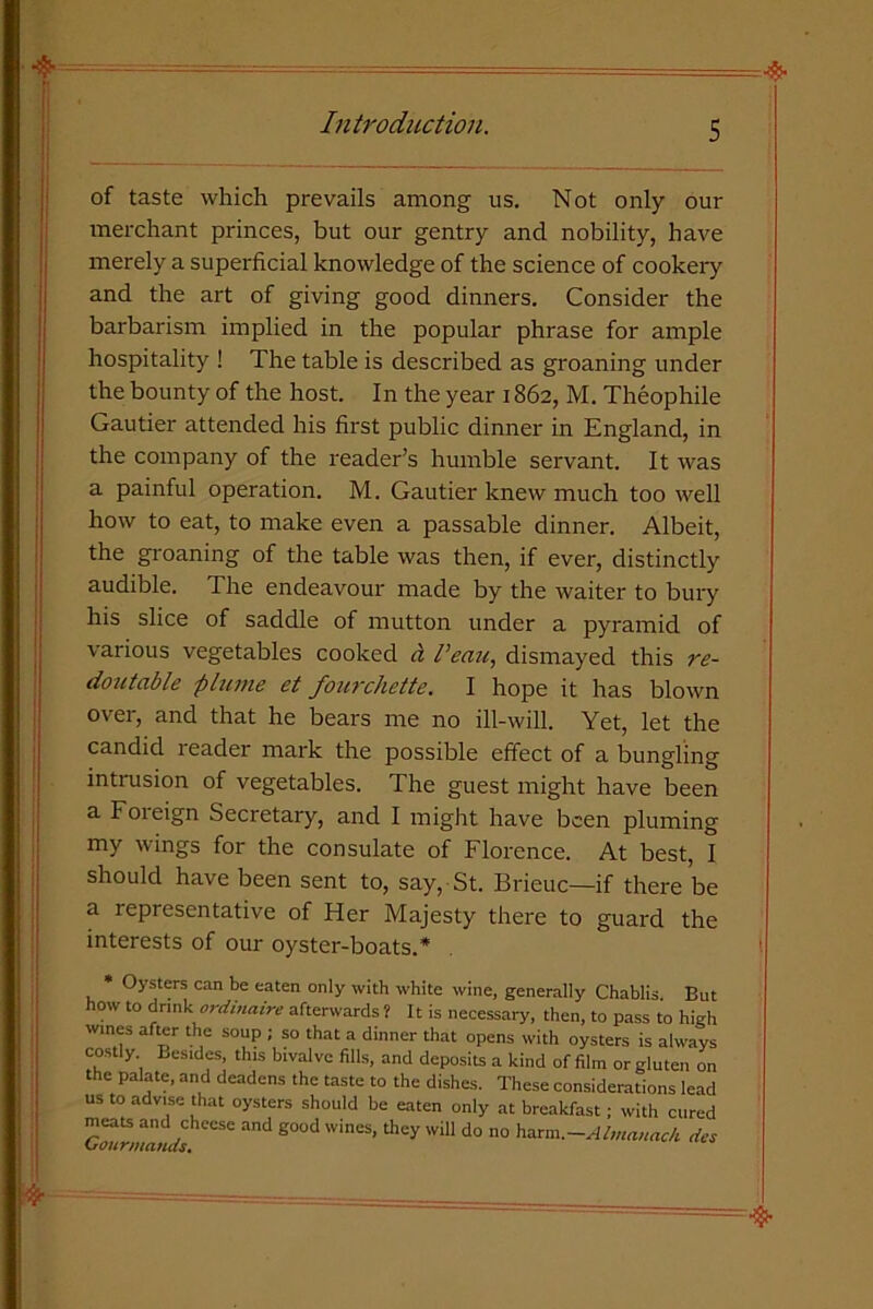 ] Introduction. 5 of taste which prevails among us. Not only our merchant princes, but our gentry and nobility, have merely a superficial knowledge of the science of cookery and the art of giving good dinners. Consider the barbarism implied in the popular phrase for ample hospitality ! The table is described as groaning under the bounty of the host. In the year 1862, M. Theophile Gautier attended his first public dinner in England, in the company of the reader’s humble servant. It was a painful operation. M. Gautier knew much too well how to eat, to make even a passable dinner. Albeit, the groaning of the table was then, if ever, distinctly audible. The endeavour made by the waiter to bury his slice of saddle of mutton under a pyramid of various vegetables cooked d t’eau, dismayed this re- doutable plume et fourchette. I hope it has blown over, and that he bears me no ill-will. Yet, let the candid reader mark the possible effect of a bungling intrusion of vegetables. The guest might have been a Foreign Secretary, and I might have been pluming my wings for the consulate of Florence. At best, I should have been sent to, say, St. Brieuc—if there be a representative of Her Majesty there to guard the interests of our oyster-boats.* Oysters can be eaten only with white wine, generally Chablis. But how to drink ordinaire afterwards ? It is necessary, then, to pass to high wines after the soup ; so that a dinner that opens with oysters is always costly Besides, this bivalve fills, and deposits a kind of film or gluten on the palate, and deadens the taste to the dishes. These considerations lead us to advise that oysters should be eaten only at breakfast; with cured meats and cheese and good wines, they will do no harm .-Almanack dee