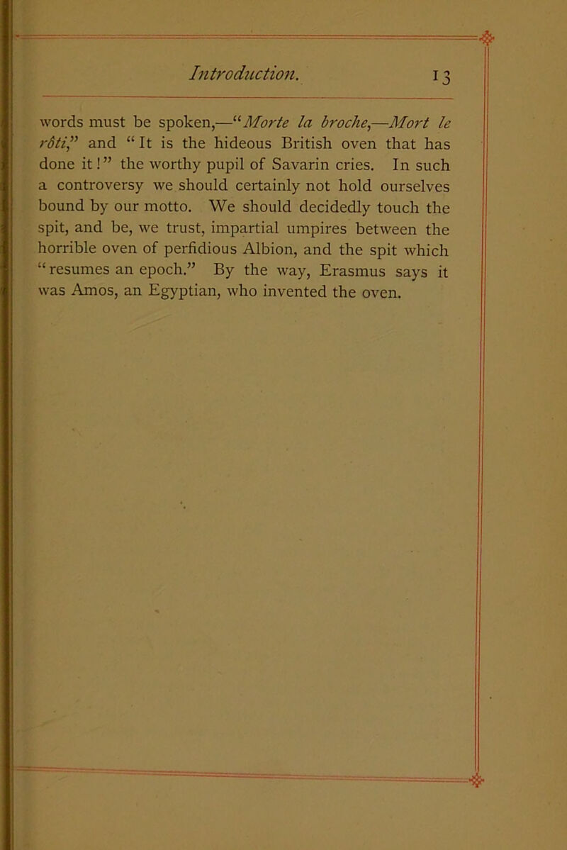 words must be spoken,—“Morte la broche,—Mort le rdtiand “It is the hideous British oven that has done it!” the worthy pupil of Savarin cries. In such a controversy we should certainly not hold ourselves bound by our motto. We should decidedly touch the spit, and be, we trust, impartial umpires between the horrible oven of perfidious Albion, and the spit which “ resumes an epoch.” By the way, Erasmus says it was Amos, an Egyptian, who invented the oven.