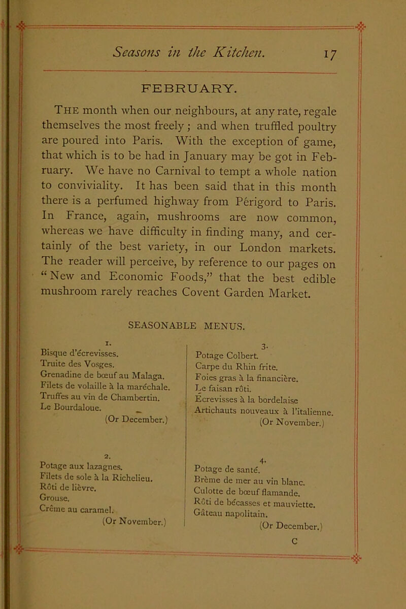 FEBRUARY. The month when our neighbours, at any rate, regale themselves the most freely ; and when truffled poultry are poured into Paris. With the exception of game, that which is to be had in January may be got in Feb- ruary. We have no Carnival to tempt a whole nation to conviviality. It has been said that in this month there is a perfumed highway from Perigord to Paris. In France, again, mushrooms are now common, whereas we have difficulty in finding many, and cer- tainly of the best variety, in our London markets. The reader will perceive, by reference to our pages on “New and Economic Foods,” that the best edible mushroom rarely reaches Covent Garden Market. SEASONABLE MENUS. 1. 3- Potage Colbert. Carpe du Rhin frite. Foies gras a la financiere. Le faisan r6ti. Ecrevisses a la bordelaise Artichauts nouveaux a 1'italienne. (Or November.) Bisque d’ecrevisses. Truite des Vosges. Grenadine de boeuf au Malaga. Filets de volaille a la marechale. Truffes au vin de Chambertin. Le Bourdaloue. (Or December.) 2. 4- Potage de sante. Br&me de mer au vin blanc. Culotte de boeuf flamande. RCti de becasses et mauviette. Gateau napolitain. (Or December.) C Potage aux lazagnes. Filets de sole it la Richelieu. Roti de lievre. Grouse. Creme au caramel. (Or November.)