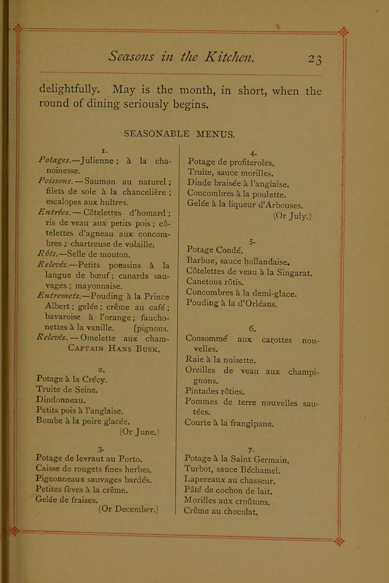 delightfully. May is the month, in short, when the round of dining seriously begins. SEASONABLE MENUS. I. Potages.—Julienne ; a la cha- noinesse. Poissons. — Saumon au naturel; filets de sole a la chanceliere ; escalopes aux huitres. Entries. — CGtelettes d’homard ; ris de veau aux petits pois; c6- telettes d’agneau aux concora- bres ; chartreuse de volaille. Rots.—Selle de raouton. Relevis.—Petits poussins a la langue de boeuf; canards sau- vages; mayonnaise. Entremets.—Pouding a la Prince Albert; gelee; creme au cafe ; bavaroise a l’orange; faucho- nettes a la vanille. [pignons. Relevis. — Omelette aux cham- Captain Hans Busk. 2. Potage a la Crecy. Truite de Seine. Dindonneau. Petits pois a l’anglaise. Bombe a la poire glacee. (Or June.) 3- Potage de Ievraut au Porto. Caisse de rougets fines herbes. Pigeonneaux sauvages bardes. Petites fives h. la creme. Gelic de fraises. (Or December.) 4- Potage de profiteroles. Truite, sauce morilles. Dinde braisee a l’anglaise. Concombres a la poulette. Gelee a la liqueur d’Arbouses. (Or July.) 5- Potage Conde. Barbue, sauce hollandaise. Cotelettes de veau a la Singarat. Canetons rods. Concombres a la demi-glace. Pouding a la d’Orleans. 6. Consomme aux cat-ottes nou- velles. Raie a la noisette. Oreilles de veau aux champi- gnons. Pintades roties. Pommes de terre nouvelles sau- tees. Courte a la frangipane. 7- Potage a la Saint Germain. Turbot, sauce Be'chamel. Lapereaux au chasseur. Pate de cochon de lait. Morilles atlx crofltons. Creme au chocolat.