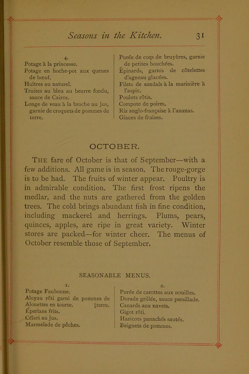 4. Potage a la princesse. Potage en hoche-pot aux queues de boeuf. Huitres au naturel. Truites au bleu au beurre fondu, sauce de Cairce. Longe de veau a la broche au jus, garnie de croquets de ponimes de terre. Puree de coqs de bruyeres, garnie de petites bouchees. Epinards, garnis de cotelettes d’agneau glacees. Filets de sandals a la mariniere b l’aspic. Poulets rotis. Compote de poires. Riz anglo-fransaise a l’ananas. Glaces de fraises. OCTOBER. The fare of October is that of September—with a few additions. All game is in season. The rouge-gorge is to be had. The fruits of winter appear. Poultry is in admirable condition. The first frost ripens the medlar, and the nuts are gathered from the golden trees. The cold brings abundant fish in fine condition, including mackerel and herrings. Plums, pears, quinces, apples, are ripe in great variety. Winter stores are packed—for winter cheer. The menus of October resemble those of September. SEASONABLE MENUS. 1. Potage Faubonne. Aloyau rOti garni de pommcs de Alouettes en tourte. [terre. Eperlans frits. Cdleri au jus. Marmelade de peches. z. Purde de carottes aux nouilles. Dorade grillde, sauce persillade. Canards aux navets. Gigot r6ti. Haricots panachds sautes. Beignets de pommes.