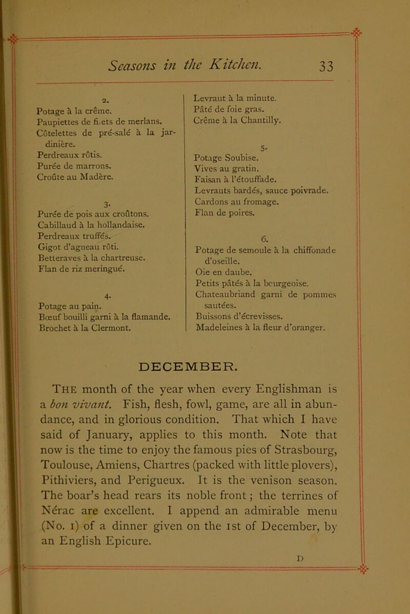 2. Potage a la creme. Paupiettes de fi.ets de merlans. Cotelettes de pre-sale a la jar- diniere. Perdreaux rotis. Puree de marrons. Croflte au Madere. 3- Puree de pois aux croutons. Cabillaud a la hollandaise. Perdreaux truffes. Gigot d’agneau ruti. Betteraves a la chartreuse. Flan de riz meringue. 4- Potage au pain. Boeuf bouilli garni a la flamande. Brochet a la Clermont. Levraut a la minute. Pate de foie gras. Creme a la Chantilly. 5- Potage Soubise. Vives au gratin. Faisan a I’etouffade. Levrauts bardes, sauce poivrade. Cardons au fromage. Flan de poires. 6. Potage de semoule a la chiffonade d’oseille. Oie en daube. Petits pates a la bcurgeoise. Chateaubriand garni de pommes sautees. Buissons d’ecrevisses. Madeleines a la fleur d’oranger. DECEMBER. The month of the year when every Englishman is a bon vivant. Fish, flesh, fowl, game, are all in abun- dance, and in glorious condition. That which I have said of January, applies to this month. Note that now is the time to enjoy the famous pies of Strasbourg, Toulouse, Amiens, Chartres (packed with little plovers), Pithiviers, and Perigueux. It is the venison season. The boar’s head rears its noble front; the terrines of Ndrac are excellent. I append an admirable menu (No. i) of a dinner given on the ist of December, by an English Epicure. i)