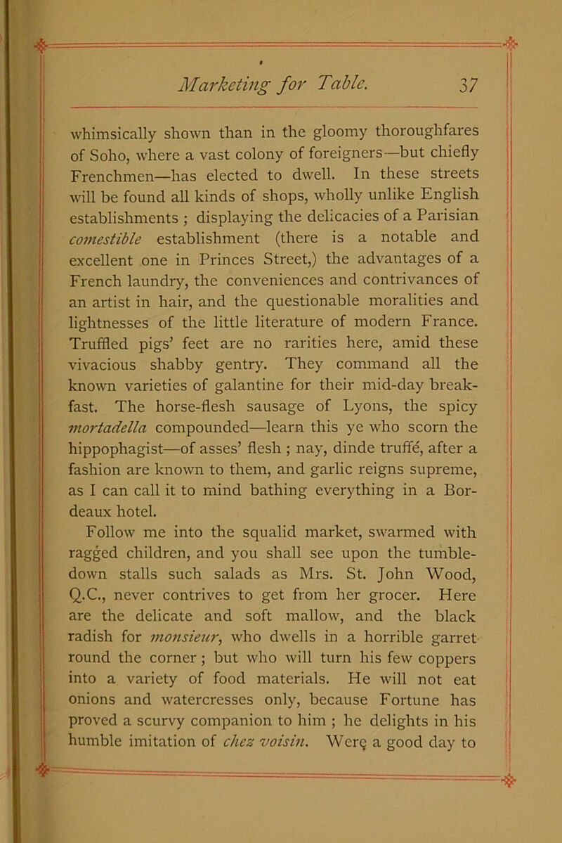 whimsically shown than in the gloomy thoroughfares of Soho, where a vast colony of foreigners—but chiefly Frenchmen—has elected to dwell. In these streets will be found all kinds of shops, wholly unlike English establishments ; displaying the delicacies of a Parisian comestible establishment (there is a notable and excellent one in Princes Street,) the advantages of a French laundry, the conveniences and contrivances of an artist in hair, and the questionable moralities and lightnesses of the little literature of modern France. Truffled pigs’ feet are no rarities here, amid these vivacious shabby gentry. They command all the known varieties of galantine for their mid-day break- fast. The horse-flesh sausage of Lyons, the spicy mortadella compounded—learn this ye who scorn the hippophagist—of asses’ flesh ; nay, dinde truffle, after a fashion are known to them, and garlic reigns supreme, as I can call it to mind bathing everything in a Bor- deaux hotel. Follow me into the squalid market, swarmed with ragged children, and you shall see upon the tumble- down stalls such salads as Mrs. St. John Wood, Q.C., never contrives to get from her grocer. Here are the delicate and soft mallow, and the black radish for monsieur, who dwells in a horrible garret round the corner; but who will turn his few coppers into a variety of food materials. He will not eat onions and watercresses only, because Fortune has proved a scurvy companion to him ; he delights in his humble imitation of chez voisin. Were a good day to