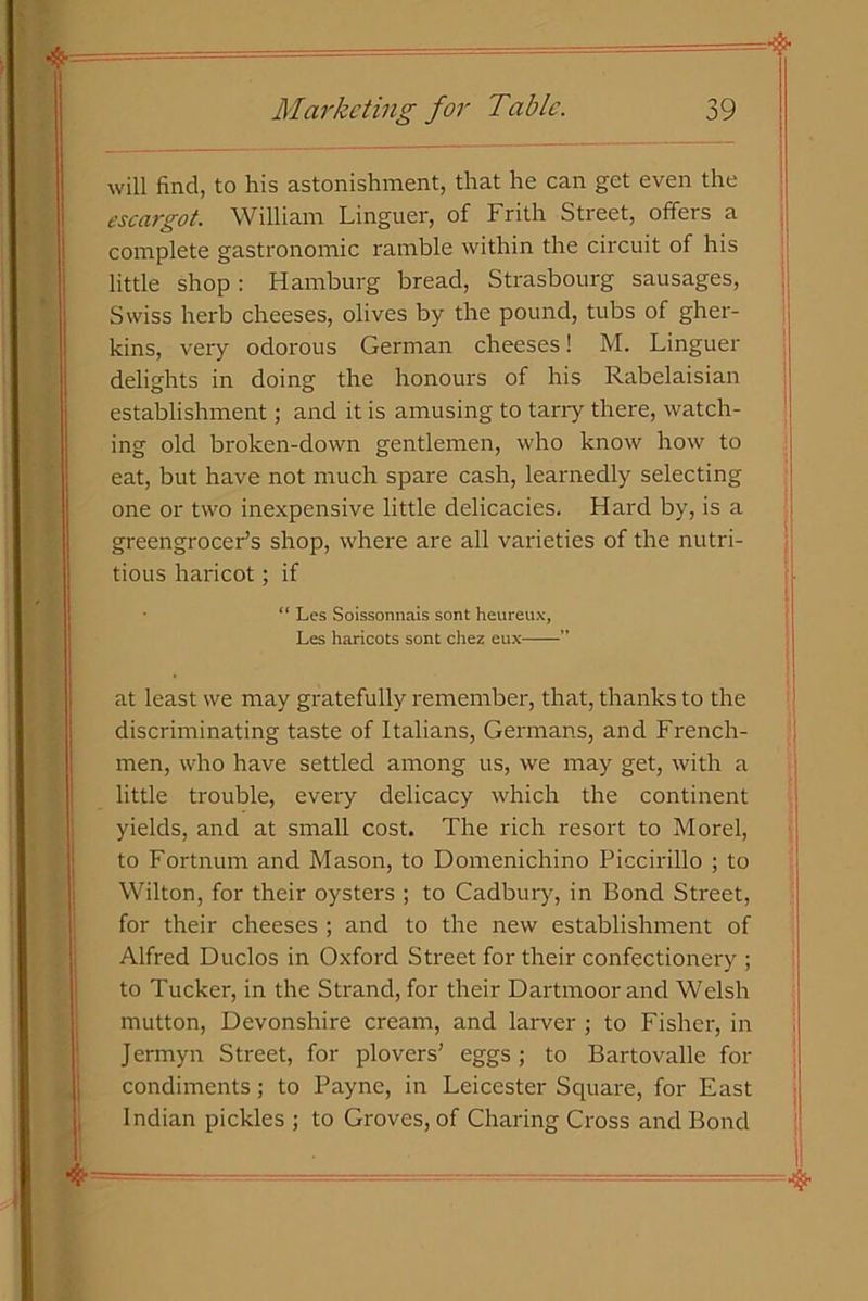 will find, to his astonishment, that he can get even the escargot. William Linguer, of Frith Street, offers a complete gastronomic ramble within the circuit of his little shop: Hamburg bread, Strasbourg sausages, Swiss herb cheeses, olives by the pound, tubs of gher- kins, very odorous German cheeses! M. Linguer delights in doing the honours of his Rabelaisian establishment; and it is amusing to tarry there, watch- ing old broken-down gentlemen, who know how to eat, but have not much spare cash, learnedly selecting one or two inexpensive little delicacies. Hard by, is a greengrocer’s shop, where are all varieties of the nutri- tious haricot; if “ Les Soissonnais sont heureux, Les haricots sont chez eux ” at least we may gratefully remember, that, thanks to the discriminating taste of Italians, Germans, and French- men, who have settled among us, we may get, with a little trouble, every delicacy which the continent yields, and at small cost. The rich resort to Morel, to Fortnum and Mason, to Domenichino Piccirillo ; to Wilton, for their oysters ; to Cadbury, in Bond Street, for their cheeses ; and to the new establishment of Alfred Duclos in Oxford Street for their confectionery ; to Tucker, in the Strand, for their Dartmoor and Welsh mutton, Devonshire cream, and larver ; to Fisher, in Jermyn Street, for plovers’ eggs; to Bartovalle for condiments; to Payne, in Leicester Square, for East Indian pickles ; to Groves, of Charing Cross and Bond