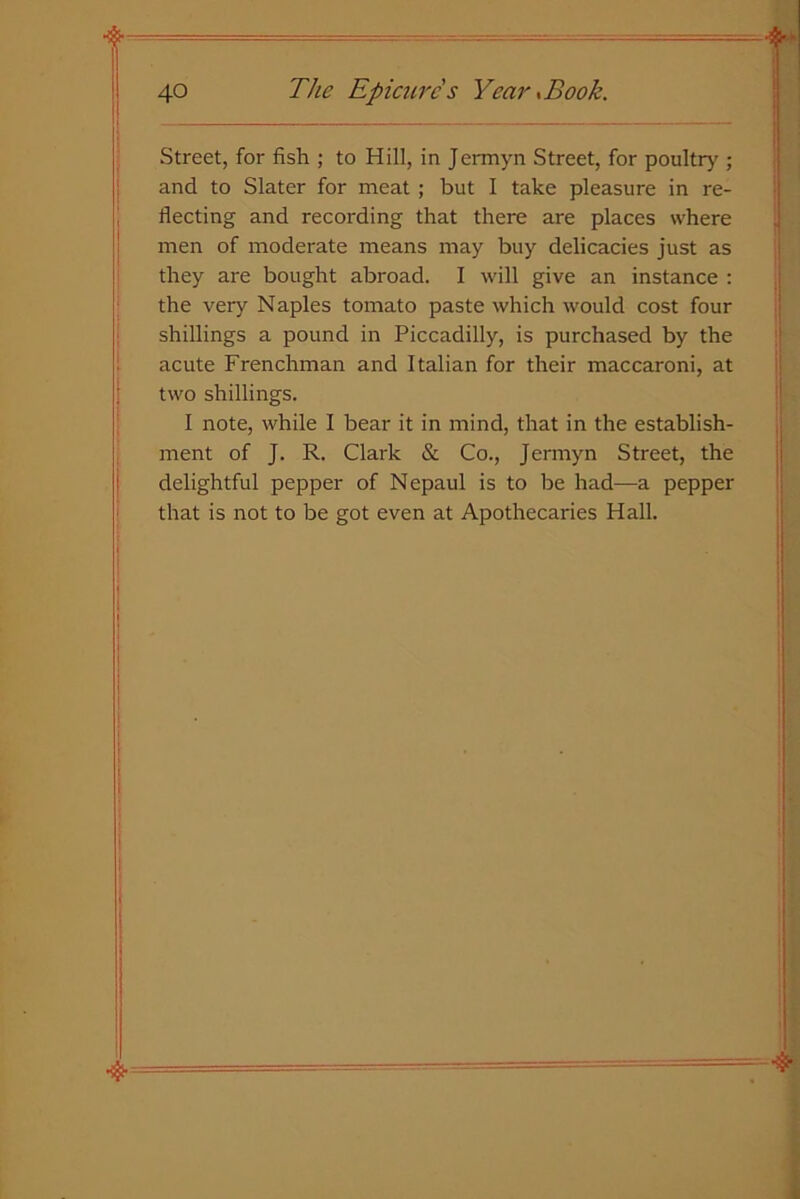 Street, for fish ; to Hill, in Jermyn Street, for poultry ; and to Slater for meat ; but I take pleasure in re- I fleeting and recording that there are places where men of moderate means may buy delicacies just as they are bought abroad. I will give an instance : the very Naples tomato paste which would cost four shillings a pound in Piccadilly, is purchased by the acute Frenchman and Italian for their maccaroni, at two shillings. I note, while I bear it in mind, that in the establish- ment of J. R. Clark & Co., Jermyn Street, the delightful pepper of Nepaul is to be had—-a pepper that is not to be got even at Apothecaries Hall. I