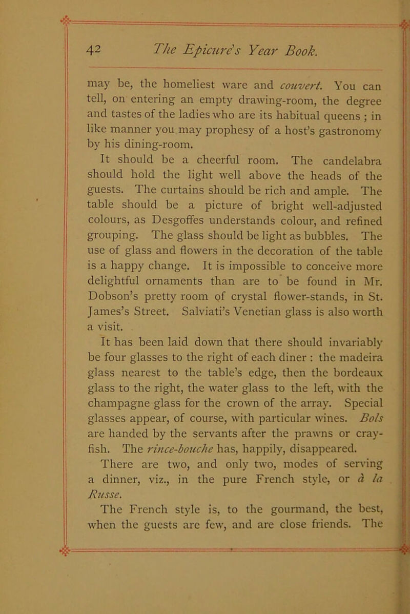 may be, the homeliest ware and convert. You can tell, on entering an empty drawing-room, the degree and tastes of the ladies who are its habitual queens ; in like manner you may prophesy of a host’s gastronomy by his dining-room. It should be a cheerful room. The candelabra should hold the light well above the heads of the guests. The curtains should be rich and ample. The table should be a picture of bright well-adjusted colours, as Desgoffes understands colour, and refined grouping. The glass should be light as bubbles. The use of glass and flowers in the decoration of the table is a happy change. It is impossible to conceive more delightful ornaments than are to be found in Mr. Dobson’s pretty room pf crystal flower-stands, in St. James’s Street. Salviati’s Venetian glass is also worth a visit. It has been laid down that there should invariably be four glasses to the right of each diner : the madeira glass nearest to the table’s edge, then the bordeaux glass to the right, the water glass to the left, with the champagne glass for the crown of the array. Special glasses appear, of course, with particular wines. Bols are handed by the servants after the prawns or cray- fish. The rince-bouche has, happily, disappeared. There are two, and only two, modes of serving a dinner, viz., in the pure French style, or a la Russe, The French style is, to the gounnand, the best, when the guests are few, and are close friends. The •& &