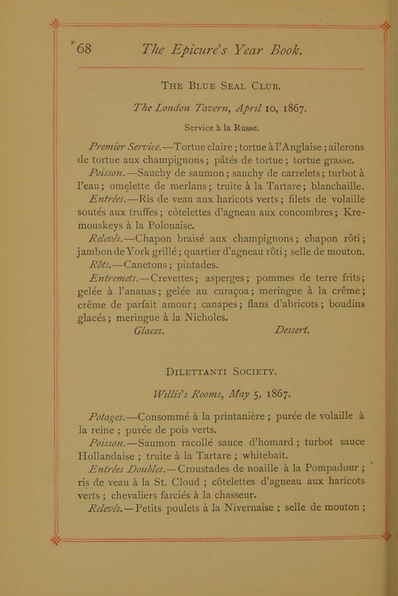 The Blue Seal Club. The London Tavern, April 10, 1S67. Service a la Russe. Premier Sendee.—Tortue claire ; tortue a 1’ Anglaise ; ailerons de tortue aux champignons; pates de tortue ; tortue grasse. Poisson. —Sauchy de saumon; saucliy de carrelets; turbot a l’eau; omelette de merlans; truite a la Tartare; blanchaille. Entries.—Ris de veau aux haricots verts; filets de volaille soutes aux truffes; cotelettes d’agneau aux concombres; Kre- mouskeys a la Polonaise. Releves.—Chapon braise aux champignons; chapon roti; jambonde York grille; quartier d’agneau roti; selle de mouton. Pits.—Canetons; pintades. Entremets.—Crevettes; asperges; pommes de terre frits; gelee a 1’ananas; gelee au curagoa; meringue a la creme; creme de parfait amour; canapes; flans d’abricots; boudins glaces; meringue a la Nicholes. daces. Dessert. Dilettanti Society. Willis's Rooms, May 5, 1867. Pot ages. —Consomme a la printaniere; puree de volaille a la reine ; puree de pois verts. Poisson.—Saumon racolle sauce d’homard; turbot sauce Hollandaise ; truite a la Tartare ; whitebait. Entrees Doubles. — Croustades de noaille a la Pompadour ; ris de veau ei la St. Cloud ; cotelettes d’agneau aux haricots verts ; chevaliers farcies a la chasseur. Releves. — Petits poulets a la Nivernaise ; selle de mouton ;