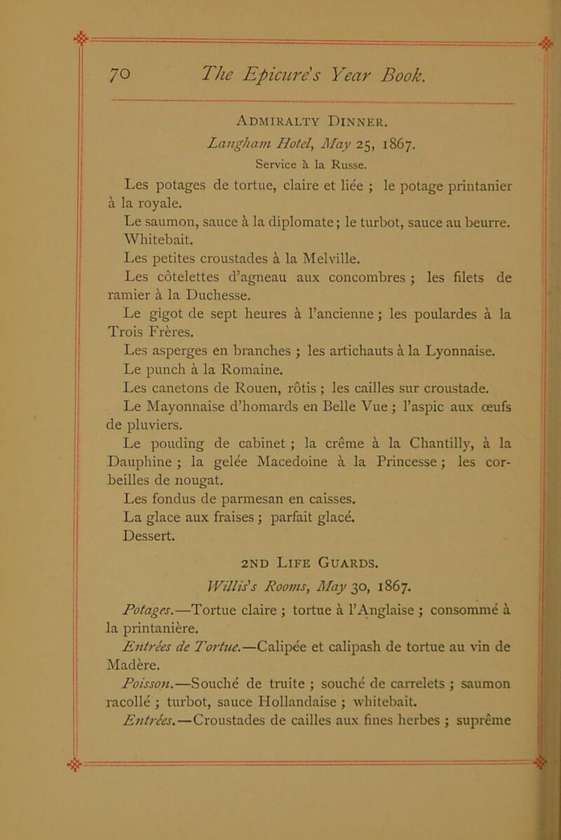 Admiralty Dinner. Laiigham Hotel, May 25, 1867. Service a la Russe. Les potages de tortue, claire et liee ; le potage printanier a la royale. Le saumon, sauce a la diplomate; le turbot, sauce au beurre. Whitebait. Les petites croustades a la Melville. Les cotelettes d’agneau aux concombres ; les filets de ramier a la Duchesse. Le gigot de sept heures a l’ancienne ; les poulardes a la Trois Freres. Les asperges en branches ; les artichauts a la Lyonnaise. Le punch a la Romaine. Les canetons de Rouen, rods ; les cailles sur croustade. Le Mayonnaise d’homards en Belle Vue ; l’aspic aux oeufs de pluviers. Le pouding de cabinet ; la creme a la Chantilly, a la Dauphine ; la gelee Macedoine a la Princesse; les cor- beilles de nougat. Les fondus de parmesan en caisses. La glace aux fraises ; parfait glace. Dessert. 2nd Life Guards. Willis's Rooms, May 30, 1867. Potages.—Tortue claire ; tortue a l’Anglaise ; consomme a la printaniere. Entrees de Tortue.—Calipee et calipash de tortue au vin de Madere. Poisson.—Souche de truite ; souche de carrelets ; saumon racolle ; turbot, sauce Hollandaise ; whitebait. Entries.—Croustades de cailles aux fines herbes ; supreme