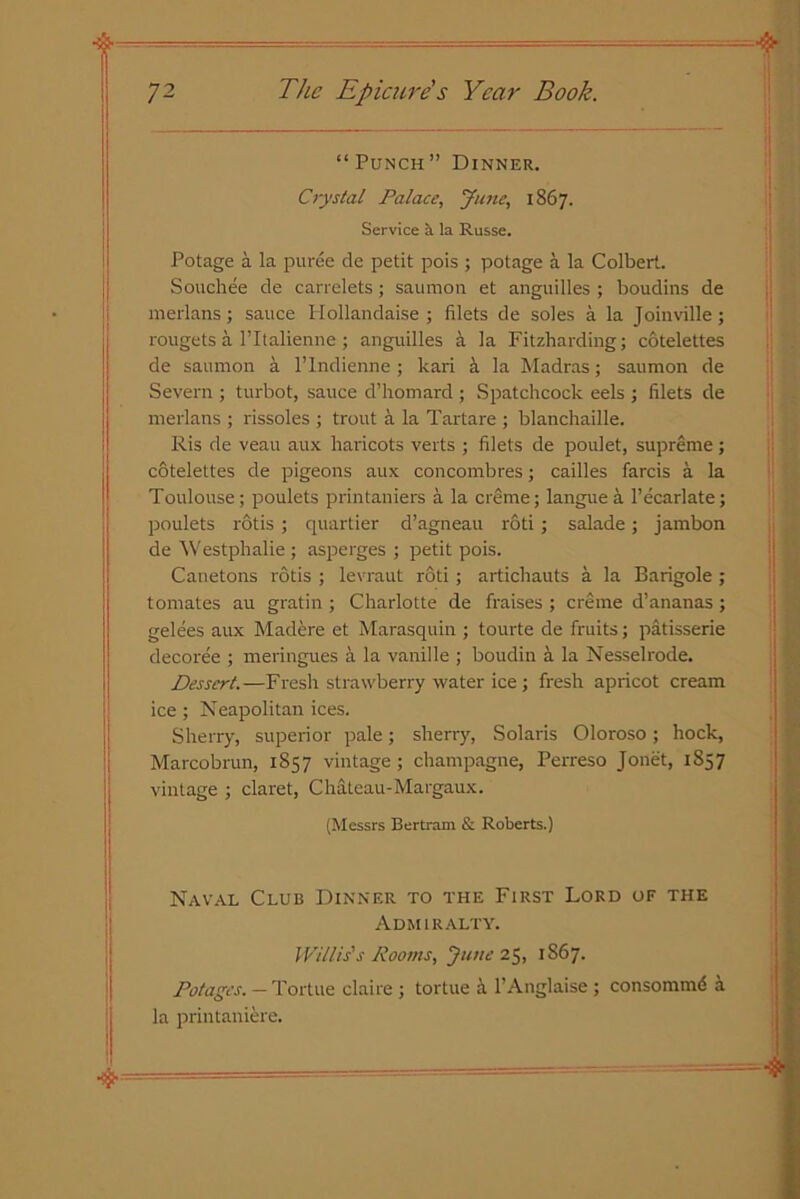 “ Punch” Dinner. Crystal Palace, June, 1867. Service a la Russe. Potage a la puree de petit pois ; potage a la Colbert. Souch.ee de carrelets; saumon et anguilles ; boudins de merlans; sauce Hollandaise ; filets de soles a la Joinville; rougets a Pltalienne ; anguilles a la Fitzharding; cotelettes de saumon a l’lndienne ; lcari k la Madras; saumon de Severn ; turbot, sauce d’homard ; Spatchcock eels ; filets de merlans ; rissoles ; trout a la Tartare ; blanchaille. Ris de veau aux haricots verts ; filets de poulet, supreme; cotelettes de pigeons aux concombres; cailles farcis a la Toulouse; poulets printaniers a la creme; langue a l’ecarlate; poulets rotis ; quartier d’agneau roti; salade; jambon de Westphalie ; asperges ; petit pois. Canetons rotis ; levraut r6ti; artichauts a la Barigole ; tomates au gratin ; Charlotte de fraises ; creme d’ananas ; gelees aux Madere et Marasquin ; tourte de fruits; patisserie decoree ; meringues a la vanille ; boudin a la Nesselrode. Dessert.—Fresh strawberry water ice ; fresh apricot cream ice ; Neapolitan ices. Sherry, superior pale; sherry, Solaris Oloroso ; hock, Marcobrun, 1857 vintage ; champagne, Perreso Jonet, 1857 vintage ; claret, Chateau-Margaux. (Messrs Bertram & Roberts.) Naval Club Dinner to the First Lord of the Admiralty. Willis's Rooms, June 25, 1S67. Dotages. — Tortue claire ; tortue a l’Anglaise; consommd a la printaniere.