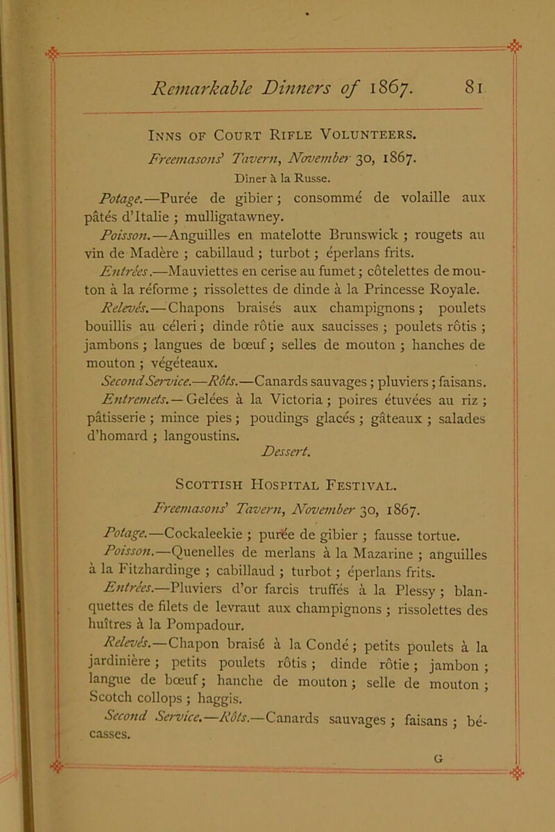 Inns of Court Rifle Volunteers. Freemasons' Tavern, November 30, 1867. Diner a la Russe. Potage.—Puree de gibier; consomme de volaille aux pates d’italie ; mulligatawney. Poisson.—Anguilles en matelotte Brunswick ; rougets an vin de Madere ; cabillaud ; turbot; eperlans frits. Entrees.—Mauviettes en cerise au fumet; cotelettes de mou- ton a la reforme; rissolettes de dinde a la Princesse Royale. Releves.—Chapons braises aux champignons; poulets bouillis au celeri; dinde rotie aux saucisses ; poulets rotis ; jambons ; langues de bceuf; selles de mouton ; handles de mouton; vegeteaux. Second Service—Rots.—Canards sauvages; pluviers; faisans. Entremets.— Gelees a la Victoria; poires etuvees au riz ; patisserie ; mince pies; poudings glaces ; gateaux ; salades d’homard ; langoustins. Dessert. Scottish Hospital Festival. Freemasons' Tavern, November 30, 1867. Potage.—Cockaleekie ; puree de gibier ; fausse tortue. Poisson.—Quenelles de merlans a la Mazarine ; anguilles a la Fitzhardinge ; cabillaud ; turbot; eperlans frits. Entries.—Pluviers d’or farcis t ruffes a la Plessy ; blan- quettes de filets de levraut aux champignons ; rissolettes des huitres a la Pompadour. Relevh.—Chapon braise a la Conde; petits poulets a la jardiniere; petits poulets rotis ; dinde rotie; jambon ; langue de boeuf; hanche de mouton; selle de mouton ; Scotch collops ; haggis. Second Service.—Rots.—Canards sauvages ; faisans ; be- casses.