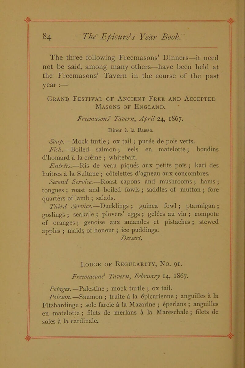 The three following Freemasons’ Dinners—it need not be said, among many others—have been held at the Freemasons’ Tavern in the course of the past year :— Grand Festival of Ancient Free and Accepted Masons of England. Freemasons' Tavern, April 24, 1867. Diner a la Russe. Soup.—Mock turtle; ox tail; purde de pois verts. Fish.—Boiled salmon; eels en matelotte; boudins d’homard a la creme ; whitebait. Entrees.—Ris de veau piques aux petits pois; kari des huitres a la Sultane ; cotelettes d’agneau aux concombres. Second Service.-—Roast capons and mushrooms ; hams ; tongues ; roast and boiled fowls ; saddles of mutton ; fore quarters of lamb ; salads. Third Service.—Ducklings ; guinea fowl ; ptarmigan ; goslings ; seakale ; plovers’ eggs ; gelees au vin ; compote of oi'anges; genoise aux amandes et pistaches; stewed apples ; maids of honour ; ice puddings. Dessert. I.odge of Regularity, No. 91. Freemasons' Tavern, February 14, 1867. Dotages. —Palestine ; mock turtle ; ox tail. Poisson.—Saumon ; truite a la dpicurienne ; anguilles a la Fitzhardinge ; sole farcie a la Mazarine ; eperlans ; anguilles en matelotte; filets de merlans a la Mareschale; filets de soles a la cardinale.