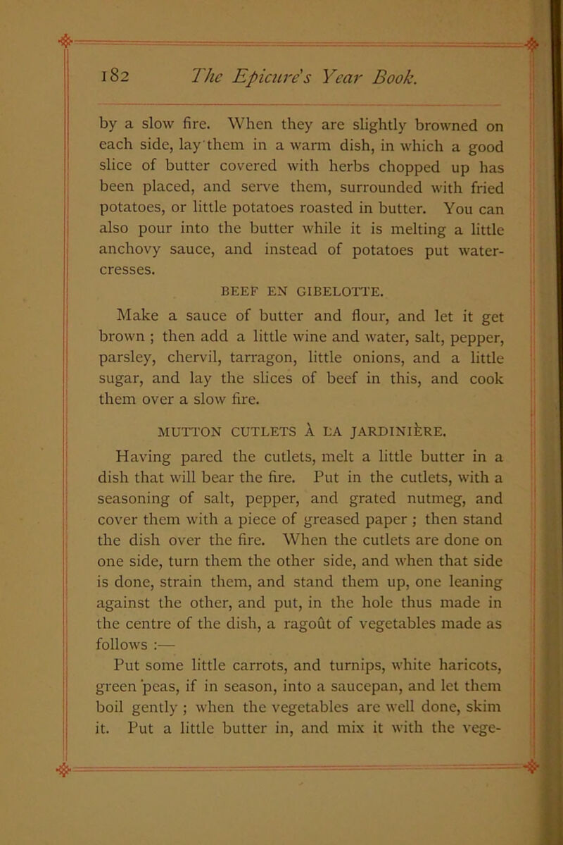 by a slow fire. When they are slightly browned on each side, lay them in a warm dish, in which a good slice of butter covered with herbs chopped up has been placed, and serve them, surrounded with fried potatoes, or little potatoes roasted in butter. You can also pour into the butter while it is melting a little anchovy sauce, and instead of potatoes put water- cresses. BEEF EN GIBELOTTE. Make a sauce of butter and flour, and let it get brown ; then add a little wine and water, salt, pepper, parsley, chervil, tarragon, little onions, and a little sugar, and lay the slices of beef in this, and cook them over a slow fire. MUTTON CUTLETS A LA JARDINIERE. Having pared the cutlets, melt a little butter in a dish that will bear the fire. Put in the cutlets, with a seasoning of salt, pepper, and grated nutmeg, and cover them with a piece of greased paper ; then stand the dish over the fire. When the cutlets are done on one side, turn them the other side, and when that side is done, strain them, and stand them up, one leaning against the other, and put, in the hole thus made in the centre of the dish, a ragout of vegetables made as follows :— Put some little carrots, and turnips, white haricots, green peas, if in season, into a saucepan, and let them boil gently ; when the vegetables are well done, skim it. Put a little butter in, and mix it with the vege-