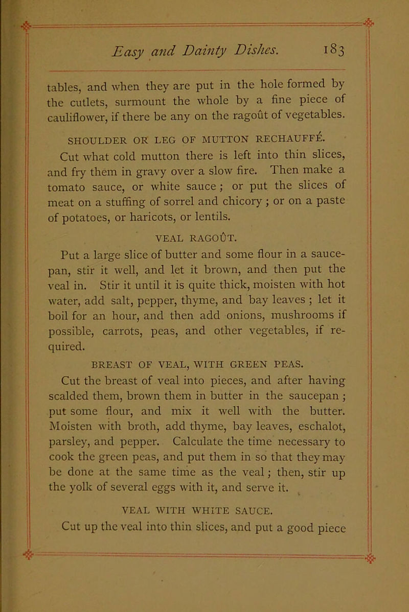 tables, and when they are put in the hole formed by the cutlets, surmount the whole by a fine piece of cauliflower, if there be any on the ragout of vegetables. SHOULDER OR LEG OF MUTTON RECHAUFFE. Cut what cold mutton there is left into thin slices, and fry them in gravy over a slow fire. Then make a tomato sauce, or white sauce ; or put the slices of meat on a stuffing of sorrel and chicory ; or on a paste of potatoes, or haricots, or lentils. VEAL ragoOt. Put a large slice of butter and some flour in a sauce- pan, stir it well, and let it brown, and then put the veal in. Stir it until it is quite thick, moisten with hot water, add salt, pepper, thyme, and bay leaves ; let it boil for an hour, and then add onions, mushrooms if possible, carrots, peas, and other vegetables, if re- quired. BREAST OF VEAL, WITH GREEN PEAS. Cut the breast of veal into pieces, and after having scalded them, brown them in butter in the saucepan ; put some flour, and mix it well with the butter. Moisten with broth, add thyme, bay leaves, eschalot, parsley, and pepper. Calculate the time necessary to cook the green peas, and put them in so that they may be done at the same time as the veal; then, stir up the yolk of several eggs with it, and serve it. VEAL WITH WHITE SAUCE. Cut up the veal into thin slices, and put a good piece
