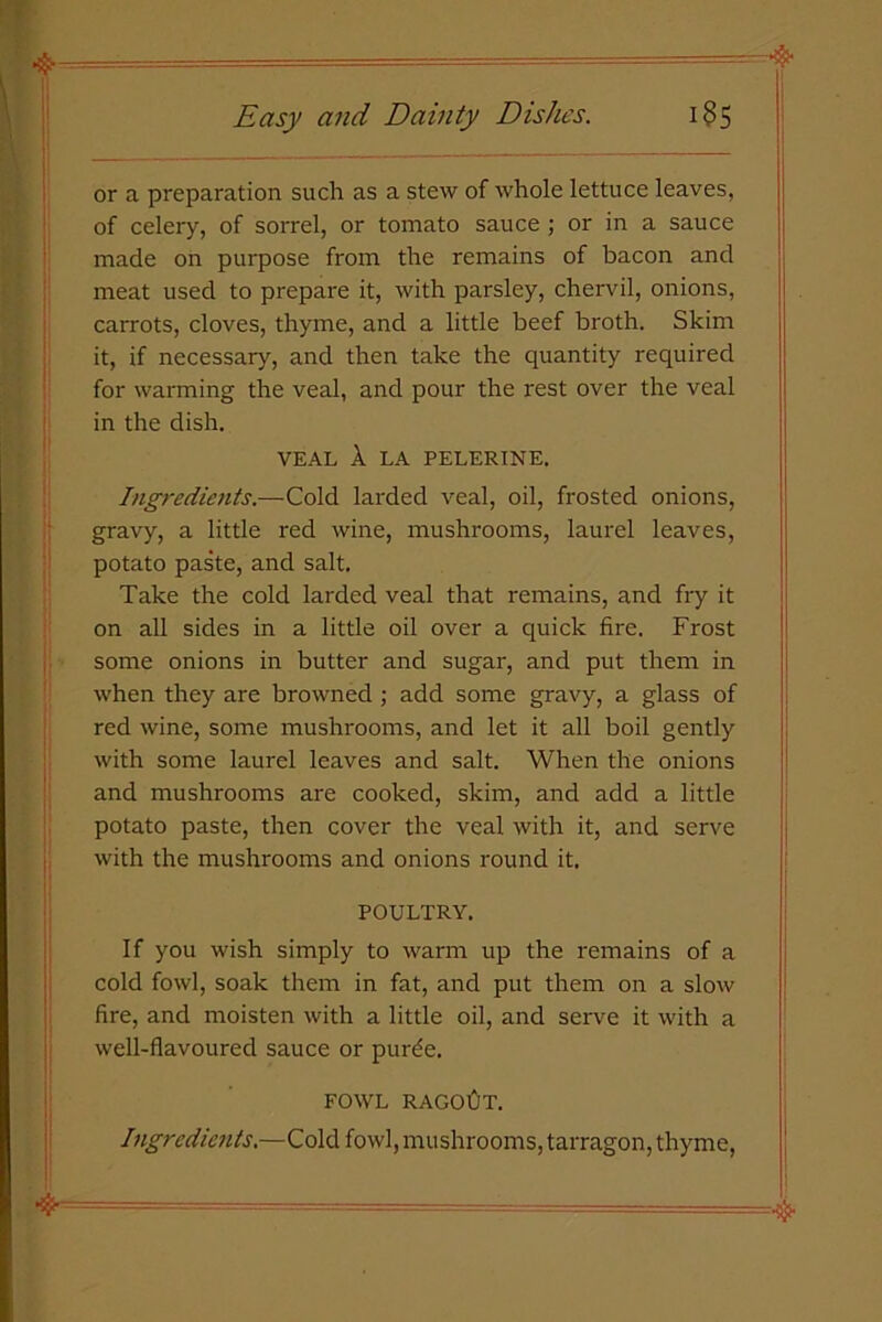 or a preparation such as a stew of whole lettuce leaves, of celery, of sorrel, or tomato sauce ; or in a sauce made oh purpose from the remains of bacon and meat used to prepare it, with parsley, chervil, onions, carrots, cloves, thyme, and a little beef broth. Skim it, if necessary, and then take the quantity required for warming the veal, and pour the rest over the veal in the dish. VEAL A LA PELERINE. Ingredients.—Cold larded veal, oil, frosted onions, gravy, a little red wine, mushrooms, laurel leaves, potato paste, and salt. Take the cold larded veal that remains, and fry it on all sides in a little oil over a quick fire. Frost some onions in butter and sugar, and put them in when they are browned ; add some gravy, a glass of red wine, some mushrooms, and let it all boil gently with some laurel leaves and salt. When the onions and mushrooms are cooked, skim, and add a little potato paste, then cover the veal with it, and serve with the mushrooms and onions round it. POULTRY. If you wish simply to warm up the remains of a cold fowl, soak them in fat, and put them on a slow fire, and moisten with a little oil, and serve it with a well-flavoured sauce or purde. FOWL RAGOUT. Ingredients.—Cold fowl, mushrooms, tarragon, thyme,