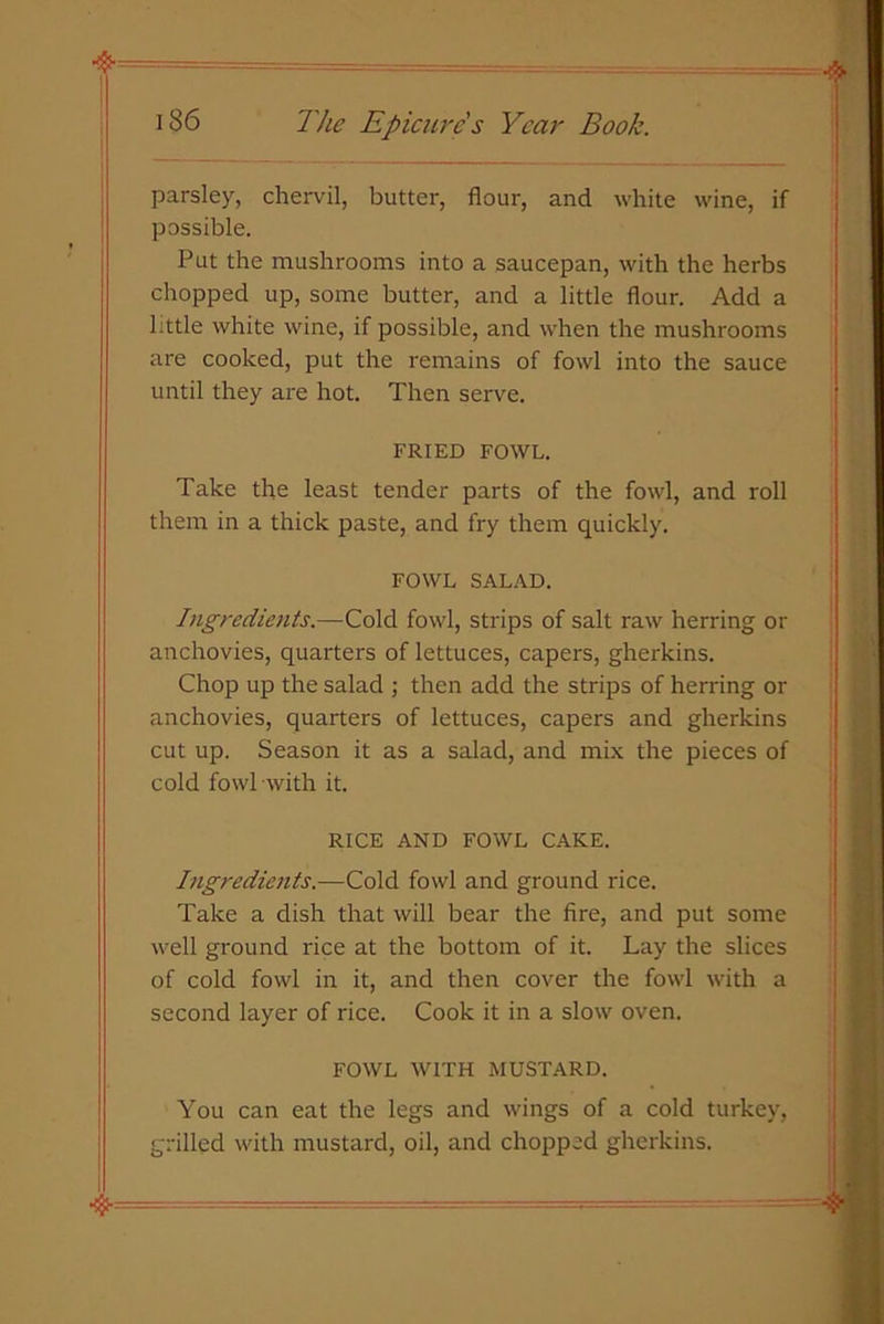 parsley, chervil, butter, flour, and white wine, if possible. Put the mushrooms into a saucepan, with the herbs chopped up, some butter, and a little flour. Add a little white wine, if possible, and when the mushrooms are cooked, put the remains of fowl into the sauce until they are hot. Then serve. FRIED FOWL. Take the least tender parts of the fowl, and roll them in a thick paste, and fry them quickly. FOWL SALAD. Ingredients.—Cold fowl, strips of salt raw herring or anchovies, quarters of lettuces, capers, gherkins. Chop up the salad ; then add the strips of herring or anchovies, quarters of lettuces, capers and gherkins cut up. Season it as a salad, and mix the pieces of cold fowl with it. RICE AND FOWL CAKE. Ingredients.—Cold fowl and ground rice. Take a dish that will bear the fire, and put some well ground rice at the bottom of it. Lay the slices of cold fowl in it, and then cover the fowl with a second layer of rice. Cook it in a slow oven. FOWL WITH MUSTARD. You can eat the legs and wings of a cold turkey, grilled with mustard, oil, and chopped gherkins.
